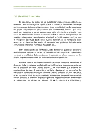 Informe del Defensor del Pueblo correspondiente a 2013

7.12. TRANSPORTE SANITARIO
En este campo las quejas de los ciudadanos versan a menudo sobre lo que
entienden como una denegación injustificada de la prestación, teniendo en cuenta que
la misma está condicionada a la ponderación de su necesidad clínica. En otros casos,
las quejas son presentadas por pacientes con enfermedades crónicas, que deben
acudir con frecuencia al centro sanitario para recibir el tratamiento prescrito y que
ponen de manifiesto una atención inadecuada, debida a retrasos en la prestación del
servicio por la empresa concesionaria o a la planificación del servicio cuando se trata
de transportes colectivos desde zonas rurales. También se ha manifestado algún
retraso en el abono de las ayudas al transporte para pacientes derivados entre
comunidades autónomas (13019600, 13026550, etc.).
Entre otros aspectos de planificación, cabe destacar las quejas que se refieren
a la insuficiente dotación de medios de transporte sanitario urgente en determinadas
comarcas o localidades. Estas quejas son impulsadas, en alguna ocasión, por las
propias corporaciones locales o por plataformas vecinales (13024654).
Cuestión conexa con la prestación del servicio de transporte sanitario es el
desarrollo de la normativa de regularización de los técnicos de emergencias sanitarias,
tras la aprobación del Real Decreto 836/2012, de 25 de mayo, que establece las
características técnicas, el equipamiento sanitario y la dotación de personal de los
vehículos de transporte sanitario por carretera. Una vez aprobada la Orden PRE/1435,
de 23 de julio de 2013, las administraciones autonómicas han ido comunicando que
habían aprobado la normativa reguladora para sus respectivos ámbitos territoriales o
se encontraban en trámites de hacerlo (13012210, 13012925 y 13015330-01).

284

 