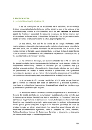 8. POLÍTICA SOCIAL
8.1. CONSIDERACIONES GENERALES
El eje de buena parte de las actuaciones de la Institución, en los diversos
ámbitos encuadrados bajo la rúbrica de política social, ha sido el de reclamar a las
administraciones públicas el funcionamiento eficaz de los sistemas de atención
social. La fortaleza y capacidad de respuesta coordinada de dichos sistemas son
imperativas en un Estado social y democrático de Derecho. Esas exigencias adquieren
capital relevancia en situaciones como la actual, de prolongada crisis.
En este ámbito, más del 90 por ciento de las quejas tramitadas están
relacionadas con alguna de estas cuatro grandes materias: situaciones de necesidad y
exclusión social, con un notable incremento de las dificultades para el acceso a las
rentas mínimas; el llamado espacio sociosanitario, en el que destaca la dependencia
como el campo con mayores cifras; los problemas de las personas con discapacidad, y
los asuntos relativos a menores y familias.
Las no admisiones de quejas, que suponen alrededor de un 45 por ciento de
las quejas tramitadas, tienen como causa más habitual que no se aprecien indicios de
irregularidad administrativa. También es frecuente que los ciudadanos más que
plantear una queja soliciten información sobre determinados trámites, así como sobre
las posibilidades de acceso a ciertos recursos o prestaciones. Son igualmente
numerosas las quejas en las que han de interrumpirse las actuaciones, al no recibirse
de los interesados datos esenciales para poder analizar la cuestión suscitada.
Las actuaciones de oficio en este capítulo han sido 32, entre las que destacan
por su número las iniciadas con todas las comunidades y ciudades autónomas,
referidas a la evaluación de los problemas de malnutrición infantil y a los planes que
pudieran estar aplicándose para atajarlos.
Las admisiones se han tramitado con diversos organismos de la Administración
General del Estado, con todas las comunidades y ciudades autónomas, entre las que
la Comunidad de Madrid, la Región de Murcia, Andalucía y la Comunitat Valenciana
son las que mayor número de tramitaciones reúnen, la Corporación Radio Televisión
Española, una diputación provincial y varios municipios. La agilidad en la respuesta
resulta por lo general aceptable, aunque en un relevante porcentaje de casos es
preciso formular un primer requerimiento. Los segundos requerimientos sólo son
habituales en determinados organismos, como la Consejería de Cultura, Deportes,
Políticas Sociales y Vivienda del Gobierno de Canarias, y, únicamente, en dos casos
ha sido necesario llegar a un tercer requerimiento.

285 


 