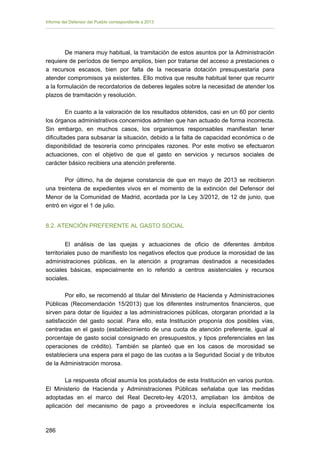 Informe del Defensor del Pueblo correspondiente a 2013

De manera muy habitual, la tramitación de estos asuntos por la Administración
requiere de períodos de tiempo amplios, bien por tratarse del acceso a prestaciones o
a recursos escasos, bien por falta de la necesaria dotación presupuestaria para
atender compromisos ya existentes. Ello motiva que resulte habitual tener que recurrir
a la formulación de recordatorios de deberes legales sobre la necesidad de atender los
plazos de tramitación y resolución.
En cuanto a la valoración de los resultados obtenidos, casi en un 60 por ciento
los órganos administrativos concernidos admiten que han actuado de forma incorrecta.
Sin embargo, en muchos casos, los organismos responsables manifiestan tener
dificultades para subsanar la situación, debido a la falta de capacidad económica o de
disponibilidad de tesorería como principales razones. Por este motivo se efectuaron
actuaciones, con el objetivo de que el gasto en servicios y recursos sociales de
carácter básico recibiera una atención preferente.
Por último, ha de dejarse constancia de que en mayo de 2013 se recibieron
una treintena de expedientes vivos en el momento de la extinción del Defensor del
Menor de la Comunidad de Madrid, acordada por la Ley 3/2012, de 12 de junio, que
entró en vigor el 1 de julio.
8.2. ATENCIÓN PREFERENTE AL GASTO SOCIAL
El análisis de las quejas y actuaciones de oficio de diferentes ámbitos
territoriales puso de manifiesto los negativos efectos que produce la morosidad de las
administraciones públicas, en la atención a programas destinados a necesidades
sociales básicas, especialmente en lo referido a centros asistenciales y recursos
sociales.
Por ello, se recomendó al titular del Ministerio de Hacienda y Administraciones
Públicas (Recomendación 15/2013) que los diferentes instrumentos financieros, que
sirven para dotar de liquidez a las administraciones públicas, otorgaran prioridad a la
satisfacción del gasto social. Para ello, esta Institución proponía dos posibles vías,
centradas en el gasto (establecimiento de una cuota de atención preferente, igual al
porcentaje de gasto social consignado en presupuestos, y tipos preferenciales en las
operaciones de crédito). También se planteó que en los casos de morosidad se
estableciera una espera para el pago de las cuotas a la Seguridad Social y de tributos
de la Administración morosa.
La respuesta oficial asumía los postulados de esta Institución en varios puntos.
El Ministerio de Hacienda y Administraciones Públicas señalaba que las medidas
adoptadas en el marco del Real Decreto-ley 4/2013, ampliaban los ámbitos de
aplicación del mecanismo de pago a proveedores e incluía específicamente los

286 


 