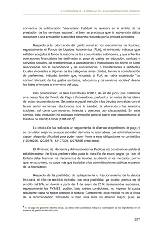 II. SUPERVISIÓN DE LA ACTIVIDAD DE LAS ADMINISTRACIONES PÚBLICAS

convenios de colaboración “mecanismo habitual de relación en el ámbito de la
prestación de los servicios sociales”, si bien se precisaba que la subvención debía
responder a una prestación o actividad concreta realizada por la entidad acreedora.
Respecto a la priorización del gasto social en los mecanismos de liquidez,
especialmente el Fondo de Liquidez Autonómica (FLA), el ministerio indicaba que
estaban acogidas al fondo la mayoría de las comunidades autónomas, y que entre las
operaciones financiables las destinadas al pago de gastos en educación, sanidad y
servicios sociales, las transferencias a asociaciones e instituciones sin ánimo de lucro
relacionadas con la dependencia y las subvenciones, o transferencias a entidades
locales vinculadas a algunas de las categorías antes citadas, tenían la consideración
de preferentes. Indicaba también que, vinculado al FLA, se había establecido “un
control reforzado de los gastos sanitarios, educativos y de servicios sociales” desde
las fases anteriores al momento del pago.
Con posterioridad, el Real Decreto-ley 8/2013, de 28 de junio, que establece
una nueva fase del Fondo de Pago a Proveedores, profundiza en varias de las ideas
de estas recomendaciones. Se presta especial atención a las deudas contraídas con el
tercer sector en temas relacionados con la sanidad, la educación y los servicios
sociales, así como con mayores, infancia y personas con discapacidad. En este
sentido, esta Institución ha solicitado información general sobre este procedimiento al
Instituto de Crédito Oficial (13012957) 8 .
La Institución ha realizado un seguimiento de diversos expedientes de pago y
se constatan mejoras, aunque subsisten demoras no razonables. Las administraciones
siguen alegando dificultad para poder hacer frente a esas obligaciones ya contraídas
(12016255, 12029875, 12107309, 12276566 entre otras).
El Ministerio de Hacienda y Administraciones Públicas no consideró asumible el
establecimiento de tipos preferenciales para la atención de estos pagos, ya que el
Estado debe financiar los mecanismos de liquidez acudiendo a los mercados, por lo
que, en su criterio, no cabe más que trasladar a las administraciones públicas el precio
de la financiación.
Respecto de la posibilidad de aplazamiento o fraccionamiento de la deuda
tributaria, el informe recibido indicaba que esta posibilidad ya estaba prevista en el
ámbito del IVA, en donde a partir del 1 de enero de 2014 determinadas empresas,
especialmente las PYMES, podían, bajo ciertas condiciones, no ingresar la cuota
resultante hasta no haber cobrado la factura. Ciertamente, esta medida va en la línea
de la recomendación formulada, si bien esta tenía un alcance mayor, pues se
8

A lo largo del presente informe anual, las cifras entre paréntesis indican la numeración de los expedientes en el
sistema de gestión de la Institución.

287

 