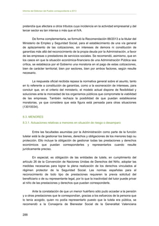 Informe del Defensor del Pueblo correspondiente a 2013

pretendía que afectara a otros tributos cuya incidencia en la actividad empresarial y del
tercer sector es tan intensa o más que el IVA.
De forma complementaria, se formuló la Recomendación 88/2013 a la titular del
Ministerio de Empleo y Seguridad Social, para el establecimiento de una vía general
de aplazamiento de las cotizaciones, sin intereses de demora ni constitución de
garantías más allá del reconocimiento de la propia deuda por la Administración, a favor
de las empresas o prestadores de servicios sociales. Se recomendó, asimismo, que en
los casos en que la situación económica-financiera de una Administración Pública sea
crítica, se establezca por el Gobierno una moratoria en el pago de estas cotizaciones,
bien de carácter territorial, bien por sectores, bien por ambos factores, según resulte
necesario.
La respuesta oficial recibida repasa la normativa general sobre el asunto, tanto
en lo referente a constitución de garantías, como a la exoneración de intereses, para
concluir que, en el criterio del ministerio, el modelo actual dispone de flexibilidad y
soluciones ante la morosidad de los organismos públicos que compromete la viabilidad
de las empresas. También rechaza la posibilidad de que puedan establecerse
moratorias, ya que considera que esta figura está pensada para otras situaciones
(13010034).
8.3. MENORES
8.3.1. Actuaciones relativas a menores en situación de riesgo o desamparo
Entre las facultades asumidas por la Administración como parte de la función
tutelar está la de gestionar los bienes, derechos y obligaciones de los menores bajo su
protección. Ello incluye la obligación de gestionar todas las prestaciones y derechos
económicos que puedan corresponderles y representarlos cuando resulte
jurídicamente preciso.
En especial, es obligación de las entidades de tutela, en cumplimiento del
artículo 26 de la Convención de Naciones Unidas de Derechos del Niño, adoptar las
medidas necesarias para lograr la plena realización de los derechos vinculados al
régimen protector de la Seguridad Social. Las normas españolas para el
reconocimiento de todo tipo de prestaciones requieren la previa solicitud del
beneficiario o de su representante legal, por lo que la inactividad del tutor puede privar
al niño de las prestaciones y derechos que puedan corresponderle.
Ante la constatación de que un menor huérfano sólo pudo acceder a la pensión
y a otras prestaciones que le correspondían, gracias a los esfuerzos de la persona que
lo tenía acogido, quien no podía representarlo puesto que la tutela era pública, se
recomendó a la Consejería de Bienestar Social de la Generalitat Valenciana
288 


 