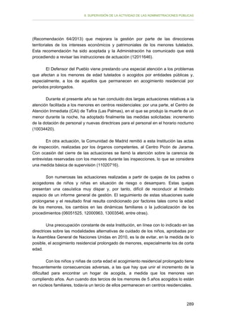 II. SUPERVISIÓN DE LA ACTIVIDAD DE LAS ADMINISTRACIONES PÚBLICAS

(Recomendación 64/2013) que mejorara la gestión por parte de las direcciones
territoriales de los intereses económicos y patrimoniales de los menores tutelados.
Esta recomendación ha sido aceptada y la Administración ha comunicado que está
procediendo a revisar las instrucciones de actuación (12011646).
El Defensor del Pueblo viene prestando una especial atención a los problemas
que afectan a los menores de edad tutelados o acogidos por entidades públicas y,
especialmente, a los de aquellos que permanecen en acogimiento residencial por
períodos prolongados.
Durante el presente año se han concluido dos largas actuaciones relativas a la
atención facilitada a los menores en centros residenciales: por una parte, el Centro de
Atención Inmediata (CAI) de Tafira (Las Palmas), en el que se produjo la muerte de un
menor durante la noche, ha adoptado finalmente las medidas solicitadas: incremento
de la dotación de personal y nuevas directrices para el personal en el horario nocturno
(10034420).
En otra actuación, la Comunidad de Madrid remitió a esta Institución las actas
de inspección, realizadas por los órganos competentes, al Centro Picón de Jarama.
Con ocasión del cierre de las actuaciones se llamó la atención sobre la carencia de
entrevistas reservadas con los menores durante las inspecciones, lo que se considera
una medida básica de supervisión (11020716).
Son numerosas las actuaciones realizadas a partir de quejas de los padres o
acogedores de niños y niñas en situación de riesgo o desamparo. Estas quejas
presentan una casuística muy dispar y, por tanto, difícil de reconducir al limitado
espacio de un informe general de gestión. El seguimiento de estas situaciones suele
prolongarse y el resultado final resulta condicionado por factores tales como la edad
de los menores, los cambios en las dinámicas familiares o la judicialización de los
procedimientos (06051525, 12000963, 13003546, entre otras).
Una preocupación constante de esta Institución, en línea con lo indicado en las
directrices sobre las modalidades alternativas de cuidado de los niños, aprobadas por
la Asamblea General de Naciones Unidas en 2010, es la de evitar, en la medida de lo
posible, el acogimiento residencial prolongado de menores, especialmente los de corta
edad.
Con los niños y niñas de corta edad el acogimiento residencial prolongado tiene
frecuentemente consecuencias adversas, a las que hay que unir el incremento de la
dificultad para encontrar un hogar de acogida, a medida que los menores van
cumpliendo años. Aun cuando dos tercios de los menores de 5 años acogidos lo están
en núcleos familiares, todavía un tercio de ellos permanecen en centros residenciales.

289

 