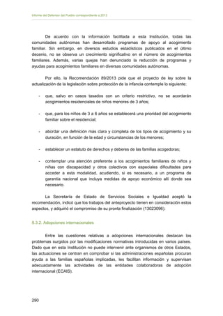 Informe del Defensor del Pueblo correspondiente a 2013

De acuerdo con la información facilitada a esta Institución, todas las
comunidades autónomas han desarrollado programas de apoyo al acogimiento
familiar. Sin embargo, en diversos estudios estadísticos publicados en el último
decenio, no se observa un crecimiento significativo en el número de acogimientos
familiares. Además, varias quejas han denunciado la reducción de programas y
ayudas para acogimientos familiares en diversas comunidades autónomas.
Por ello, la Recomendación 89/2013 pide que el proyecto de ley sobre la
actualización de la legislación sobre protección de la infancia contemple lo siguiente:
-	

que, salvo en casos tasados con un criterio restrictivo, no se acordarán
acogimientos residenciales de niños menores de 3 años;

-	

que, para los niños de 3 a 6 años se establecerá una prioridad del acogimiento
familiar sobre el residencial;

-

abordar una definición más clara y completa de los tipos de acogimiento y su
duración, en función de la edad y circunstancias de los menores;

-	

establecer un estatuto de derechos y deberes de las familias acogedoras;

-

contemplar una atención preferente a los acogimientos familiares de niños y
niñas con discapacidad y otros colectivos con especiales dificultades para
acceder a esta modalidad, acudiendo, si es necesario, a un programa de
garantía nacional que incluya medidas de apoyo económico allí donde sea
necesario.

La Secretaría de Estado de Servicios Sociales e Igualdad aceptó la
recomendación, indicó que los trabajos del anteproyecto tienen en consideración estos
aspectos, y adquirió el compromiso de su pronta finalización (13023096).
8.3.2. Adopciones internacionales
Entre las cuestiones relativas a adopciones internacionales destacan los
problemas surgidos por las modificaciones normativas introducidas en varios países.
Dado que en esta Institución no puede intervenir ante organismos de otros Estados,
las actuaciones se centran en comprobar si las administraciones españolas procuran
ayuda a las familias españolas implicadas, les facilitan información y supervisan
adecuadamente las actividades de las entidades colaboradoras de adopción
internacional (ECAIS).

290 


 