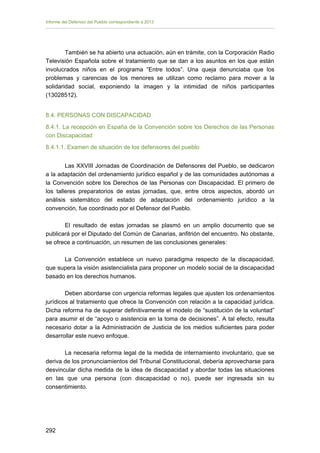 Informe del Defensor del Pueblo correspondiente a 2013

También se ha abierto una actuación, aún en trámite, con la Corporación Radio
Televisión Española sobre el tratamiento que se dan a los asuntos en los que están
involucrados niños en el programa “Entre todos”. Una queja denunciaba que los
problemas y carencias de los menores se utilizan como reclamo para mover a la
solidaridad social, exponiendo la imagen y la intimidad de niños participantes
(13028512).
8.4. PERSONAS CON DISCAPACIDAD
8.4.1. La recepción en España de la Convención sobre los Derechos de las Personas
con Discapacidad
8.4.1.1. Examen de situación de los defensores del pueblo
Las XXVIII Jornadas de Coordinación de Defensores del Pueblo, se dedicaron
a la adaptación del ordenamiento jurídico español y de las comunidades autónomas a
la Convención sobre los Derechos de las Personas con Discapacidad. El primero de
los talleres preparatorios de estas jornadas, que, entre otros aspectos, abordó un
análisis sistemático del estado de adaptación del ordenamiento jurídico a la
convención, fue coordinado por el Defensor del Pueblo.
El resultado de estas jornadas se plasmó en un amplio documento que se
publicará por el Diputado del Común de Canarias, anfitrión del encuentro. No obstante,
se ofrece a continuación, un resumen de las conclusiones generales:
La Convención establece un nuevo paradigma respecto de la discapacidad,
que supera la visión asistencialista para proponer un modelo social de la discapacidad
basado en los derechos humanos.
Deben abordarse con urgencia reformas legales que ajusten los ordenamientos
jurídicos al tratamiento que ofrece la Convención con relación a la capacidad jurídica.
Dicha reforma ha de superar definitivamente el modelo de “sustitución de la voluntad”
para asumir el de “apoyo o asistencia en la toma de decisiones”. A tal efecto, resulta
necesario dotar a la Administración de Justicia de los medios suficientes para poder
desarrollar este nuevo enfoque.
La necesaria reforma legal de la medida de internamiento involuntario, que se
deriva de los pronunciamientos del Tribunal Constitucional, debería aprovecharse para
desvincular dicha medida de la idea de discapacidad y abordar todas las situaciones
en las que una persona (con discapacidad o no), puede ser ingresada sin su
consentimiento.

292 


 