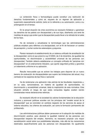 II. SUPERVISIÓN DE LA ACTIVIDAD DE LAS ADMINISTRACIONES PÚBLICAS

La contención física o farmacológica puede constituir una restricción de
derechos fundamentales y como tal, requiere de un régimen de aplicación y
supervisión especialmente estricto, tanto en lo referente a su autorización, como a su
prolongación en el tiempo.
En la actual situación de crisis económica es necesario fortalecer y garantizar
los derechos de los padres con discapacidad y de sus hijos, diseñando una serie de
medidas de apoyo que eviten que la discapacidad pueda llevar a la retirada de la tutela
de los hijos.
Ha de revisarse y actualizarse la terminología que las administraciones
públicas emplean para referirse a la discapacidad, con el fin de favorecer un cambio
de percepción, y luchar contra los estereotipos y prejuicios.
Parece necesario el establecimiento de un sistema unificado de acreditación de
la discapacidad, como el que prevé la Ley 51/2003, de 2 de diciembre, de igualdad de
oportunidades, no discriminación y accesibilidad universal de las personas con
discapacidad. También debería establecerse un concepto unificado de “personas con
discapacidad” en el ordenamiento tributario, que aporte seguridad jurídica y garantice
un tratamiento uniforme en su aplicación.
Resulta inexcusable que se activen los trabajos para disponer de un nuevo
baremo de evaluación de discapacidades que supere las limitaciones del actual, muy
centrado en los aspectos de tipo físico o sensorial.
Ha de reclamarse una aplicación más estricta de las facultades inspectoras y,
en su caso, sancionadoras, en materia de igualdad de oportunidades, no
discriminación y accesibilidad universal, dada la inaplicación de esta normativa. Esta
situación entraña el riesgo de que estas conquistas legales acaben siendo
consideradas meras declaraciones retóricas.
Es necesario difundir en la sociedad los valores fundamentales de la educación
inclusiva y promover políticas acordes con los principios del “modelo social de la
discapacidad” que se concreten en cambios respecto de los servicios de apoyo al
sistema educativo, los criterios de evaluación, así como la formación permanente del
profesorado.
Las administraciones públicas deben perseverar en la adopción de medidas de
discriminación positiva, para alcanzar la igualdad material de las personas con
discapacidad respecto del empleo. Asimismo, es necesario propiciar una mayor
sensibilización social sobre sus posibilidades laborales, más allá de los mecanismos
destinados específicamente para las personas con discapacidad. Es igualmente

293

 