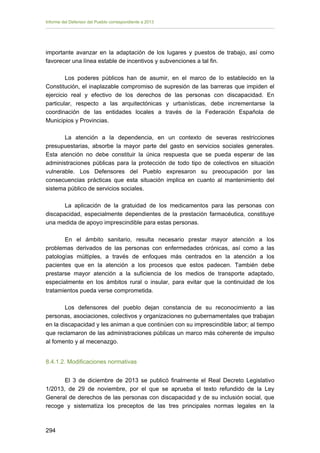 Informe del Defensor del Pueblo correspondiente a 2013

importante avanzar en la adaptación de los lugares y puestos de trabajo, así como
favorecer una línea estable de incentivos y subvenciones a tal fin.
Los poderes públicos han de asumir, en el marco de lo establecido en la
Constitución, el inaplazable compromiso de supresión de las barreras que impiden el
ejercicio real y efectivo de los derechos de las personas con discapacidad. En
particular, respecto a las arquitectónicas y urbanísticas, debe incrementarse la
coordinación de las entidades locales a través de la Federación Española de
Municipios y Provincias.
La atención a la dependencia, en un contexto de severas restricciones
presupuestarias, absorbe la mayor parte del gasto en servicios sociales generales.
Esta atención no debe constituir la única respuesta que se pueda esperar de las
administraciones públicas para la protección de todo tipo de colectivos en situación
vulnerable. Los Defensores del Pueblo expresaron su preocupación por las
consecuencias prácticas que esta situación implica en cuanto al mantenimiento del
sistema público de servicios sociales.
La aplicación de la gratuidad de los medicamentos para las personas con
discapacidad, especialmente dependientes de la prestación farmacéutica, constituye
una medida de apoyo imprescindible para estas personas.
En el ámbito sanitario, resulta necesario prestar mayor atención a los
problemas derivados de las personas con enfermedades crónicas, así como a las
patologías múltiples, a través de enfoques más centrados en la atención a los
pacientes que en la atención a los procesos que estos padecen. También debe
prestarse mayor atención a la suficiencia de los medios de transporte adaptado,
especialmente en los ámbitos rural o insular, para evitar que la continuidad de los
tratamientos pueda verse comprometida.
Los defensores del pueblo dejan constancia de su reconocimiento a las
personas, asociaciones, colectivos y organizaciones no gubernamentales que trabajan
en la discapacidad y les animan a que continúen con su imprescindible labor; al tiempo
que reclamaron de las administraciones públicas un marco más coherente de impulso
al fomento y al mecenazgo.
8.4.1.2. Modificaciones normativas
El 3 de diciembre de 2013 se publicó finalmente el Real Decreto Legislativo
1/2013, de 29 de noviembre, por el que se aprueba el texto refundido de la Ley
General de derechos de las personas con discapacidad y de su inclusión social, que
recoge y sistematiza los preceptos de las tres principales normas legales en la

294 


 