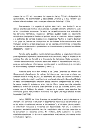 II. SUPERVISIÓN DE LA ACTIVIDAD DE LAS ADMINISTRACIONES PÚBLICAS

materia: la Ley 13/1982, en materia de integración; la Ley 51/2003, de igualdad de
oportunidades, no discriminación y accesibilidad universal y la Ley 49/2007 que
establece las infracciones y sanciones por vulneración de la Ley 51/2003.
Precisamente, con respecto al régimen sancionador, esta Institución se ha
referido en anteriores informes a la incompleta regulación del mismo en la mayor parte
de las comunidades autónomas. De hecho, se ha podido constatar que, más allá de
las carencias normativas, situaciones idénticas pueden recibir un tratamiento
radicalmente divergente en función del territorio en que se produzcan, incluso respecto
a la pertinencia del ejercicio de actuaciones inspectoras. Así, tras la negativa de alojar
a un grupo de jóvenes con discapacidad en dos hoteles de la misma cadena, esta
Institución comprobó el trato dispar dado por los órganos administrativos competentes
de las comunidades andaluza y valenciana, en dos actuaciones que continúan abiertas
(13022007 y 13022071).
Por otra parte, quedó de manifiesto la incapacidad de la propia Administración
para imponer el cumplimiento de las normas de accesibilidad y exigir la adaptación de
edificios. Por ello, se formuló a la Consejería de Agricultura, Medio Ambiente y
Territorio de la Comunidad Autónoma de las Illes Balears la Recomendación 118/2013,
para que se introduzcan reformas que permitan exigir el cumplimiento de la normativa
de accesibilidad y supresión de barreras (12004933).
Hasta la fecha no se han remitido a las Cortes Generales los informes del
Gobierno sobre la aplicación del régimen de infracciones y sanciones, previstos con
carácter anual en la Ley 49/2007. La Secretaría de Estado de Servicios Sociales e
Igualdad justificó la omisión en el hecho de que la Administración General del Estado
no había sancionado ninguna infracción debido a razones competenciales, así como a
la escasa regulación autonómica antes referida. Como quiera que esta obligación
también se incluye en el nuevo texto refundido, al que se ha hecho alusión, cabe
esperar que el Gobierno la atienda y aproveche la ocasión para examinar las
dificultades que se han puesto de manifiesto para lograr una mayor eficacia de esta
legislación (13027266).
La Ley 39/2006, de 14 de diciembre, de promoción de la autonomía personal y
atención a las personas en situación de dependencia dispone que las referencias que
en los textos normativos se efectúan a “minusválidos” y a “personas con minusvalía”,
se entenderán realizadas a “personas con discapacidad”. Por ello, la sustitución
expresa no resulta imprescindible para dar cumplimiento a los principios contenidos en
la Convención de Naciones Unidas. No obstante, dicha sustitución no plantea
especiales dificultades, por lo que es recomendable en el caso de reformas de textos
normativos ya vigentes.

295

 