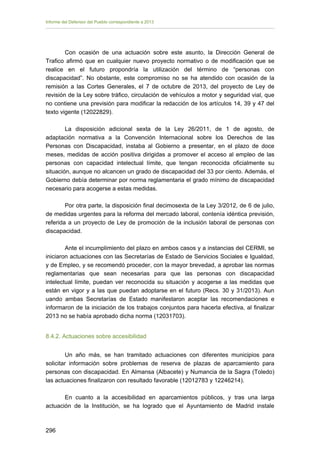 Informe del Defensor del Pueblo correspondiente a 2013

Con ocasión de una actuación sobre este asunto, la Dirección General de
Trafico afirmó que en cualquier nuevo proyecto normativo o de modificación que se
realice en el futuro propondría la utilización del término de “personas con
discapacidad”. No obstante, este compromiso no se ha atendido con ocasión de la
remisión a las Cortes Generales, el 7 de octubre de 2013, del proyecto de Ley de
revisión de la Ley sobre tráfico, circulación de vehículos a motor y seguridad vial, que
no contiene una previsión para modificar la redacción de los artículos 14, 39 y 47 del
texto vigente (12022829).
La disposición adicional sexta de la Ley 26/2011, de 1 de agosto, de
adaptación normativa a la Convención Internacional sobre los Derechos de las
Personas con Discapacidad, instaba al Gobierno a presentar, en el plazo de doce
meses, medidas de acción positiva dirigidas a promover el acceso al empleo de las
personas con capacidad intelectual límite, que tengan reconocida oficialmente su
situación, aunque no alcancen un grado de discapacidad del 33 por ciento. Además, el
Gobierno debía determinar por norma reglamentaria el grado mínimo de discapacidad
necesario para acogerse a estas medidas.
Por otra parte, la disposición final decimosexta de la Ley 3/2012, de 6 de julio,
de medidas urgentes para la reforma del mercado laboral, contenía idéntica previsión,
referida a un proyecto de Ley de promoción de la inclusión laboral de personas con
discapacidad.
Ante el incumplimiento del plazo en ambos casos y a instancias del CERMI, se
iniciaron actuaciones con las Secretarías de Estado de Servicios Sociales e Igualdad,
y de Empleo, y se recomendó proceder, con la mayor brevedad, a aprobar las normas
reglamentarias que sean necesarias para que las personas con discapacidad
intelectual límite, puedan ver reconocida su situación y acogerse a las medidas que
están en vigor y a las que puedan adoptarse en el futuro (Recs. 30 y 31/2013). Aun
uando ambas Secretarías de Estado manifestaron aceptar las recomendaciones e
informaron de la iniciación de los trabajos conjuntos para hacerla efectiva, al finalizar
2013 no se había aprobado dicha norma (12031703).
8.4.2. Actuaciones sobre accesibilidad
Un año más, se han tramitado actuaciones con diferentes municipios para
solicitar información sobre problemas de reserva de plazas de aparcamiento para
personas con discapacidad. En Almansa (Albacete) y Numancia de la Sagra (Toledo)
las actuaciones finalizaron con resultado favorable (12012783 y 12246214).
En cuanto a la accesibilidad en aparcamientos públicos, y tras una larga
actuación de la Institución, se ha logrado que el Ayuntamiento de Madrid instale

296 


 