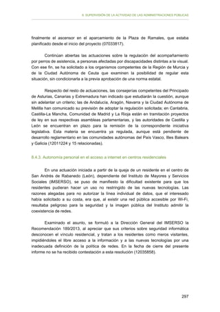 II. SUPERVISIÓN DE LA ACTIVIDAD DE LAS ADMINISTRACIONES PÚBLICAS

finalmente el ascensor en el aparcamiento de la Plaza de Ramales, que estaba
planificado desde el inicio del proyecto (07033817).
Continúan abiertas las actuaciones sobre la regulación del acompañamiento
por perros de asistencia, a personas afectadas por discapacidades distintas a la visual.
Con ese fin, se ha solicitado a los organismos competentes de la Región de Murcia y
de la Ciudad Autónoma de Ceuta que examinen la posibilidad de regular esta
situación, sin condicionarla a la previa aprobación de una norma estatal.
Respecto del resto de actuaciones, las consejerías competentes del Principado
de Asturias, Canarias y Extremadura han indicado que estudiarán la cuestión, aunque
sin adelantar un criterio; las de Andalucía, Aragón, Navarra y la Ciudad Autónoma de
Melilla han comunicado su previsión de adoptar la regulación solicitada; en Cantabria,
Castilla-La Mancha, Comunidad de Madrid y La Rioja están en tramitación proyectos
de ley en sus respectivas asambleas parlamentarias, y las autoridades de Castilla y
León se encuentran en plazo para la remisión de la correspondiente iniciativa
legislativa. Esta materia se encuentra ya regulada, aunque está pendiente de
desarrollo reglamentario en las comunidades autónomas del País Vasco, Illes Balears
y Galicia (12011224 y 15 relacionadas).
8.4.3. Autonomía personal en el acceso a internet en centros residenciales
En una actuación iniciada a partir de la queja de un residente en el centro de
San Andrés de Rabanedo (León), dependiente del Instituto de Mayores y Servicios
Sociales (IMSERSO), se puso de manifiesto la dificultad existente para que los
residentes pudieran hacer un uso no restringido de las nuevas tecnologías. Las
razones alegadas para no autorizar la línea individual de datos, que el interesado
había solicitado a su costa, era que, al existir una red pública accesible por Wi-Fi,
resultaba peligroso para la seguridad y la imagen pública del Instituto admitir la
coexistencia de redes.
Examinado el asunto, se formuló a la Dirección General del IMSERSO la
Recomendación 189/2013, al apreciar que sus criterios sobre seguridad informática
desconocen el vínculo residencial, y tratan a los residentes como meros visitantes,
impidiéndoles el libre acceso a la información y a las nuevas tecnologías por una
inadecuada definición de la política de redes. En la fecha de cierre del presente
informe no se ha recibido contestación a esta resolución (12035858).

297

 