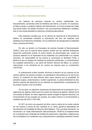 Informe del Defensor del Pueblo correspondiente a 2013

8.5. ATENCIÓN A PERSONAS MAYORES
Los ingresos de personas mayores en centros residenciales son,
frecuentemente, convenidos entre los familiares del interno y el centro. En ocasiones,
se llega a pactar un auténtico régimen del internamiento, en el que se tasan las visitas
que puede recibir, las salidas al exterior o las comunicaciones telefónicas o postales;
todo lo cual resulta atentatorio a derechos constitucionales básicos.
Esta Institución constató que, en los centros de mayores de la Comunidad de
Madrid, se consideraba suficiente la autorización del tutor del residente para
establecer las limitaciones señaladas, con la justificación de salvaguardar la integridad
física y psíquica del mismo.
Por ello, se remitió a la Consejería de Asuntos Sociales la Recomendación
33/2013, para que se suprima dicha práctica, puesto que las referidas limitaciones
requerirían autorización judicial. Al mismo tiempo, se recomendaba que, cuando se
produzca deterioro en la capacidad de los residentes con posterioridad a su ingreso
voluntario, los responsables de los centros lo comuniquen al Ministerio Fiscal, a
efectos de que se adopten las medidas de protección pertinentes. La recomendación
fue aceptada plenamente y, por parte del Director General del Mayor, se cursaron
instrucciones a los directores de los centros de mayores para su cumplimiento
(12012159).
El ordenamiento jurídico también reconoce el derecho de los usuarios de los
centros públicos de servicios sociales a la participación democrática en la vida de los
centros. El contenido de este derecho tiene mayor alcance que la posibilidad de
presentar quejas y reclamaciones o realizar sugerencias. La plena efectividad de este
derecho requiere del desarrollo de los sistemas de representación y participación de
los propios usuarios o de sus familias.
Por tal razón, se realizaron actuaciones de seguimiento de la aprobación de un
reglamento de régimen interno para los centros de mayores de gestión indirecta de la
Comunidad de Madrid. En dicho reglamento queda recogido el régimen electoral y de
funcionamiento de los consejos de usuarios, los cuales iniciaron su funcionamiento a
mediados del año 2013 (11021198).
En 2011 se inició una actuación de oficio, ante la noticia de la muerte violenta
de una anciana a manos de otro residente en un centro geriátrico dependiente del
Ayuntamiento de Ciutadella de Menorca (Illes Balears). Tras una larga tramitación, se
recomendó a la citada Administración (Recomendación 150/2013) el establecimiento
de un protocolo que contemple las medidas de observación, seguridad y vigilancia que
han de adoptarse con residentes cuyo comportamiento o patologías presenten indicios

298 


 