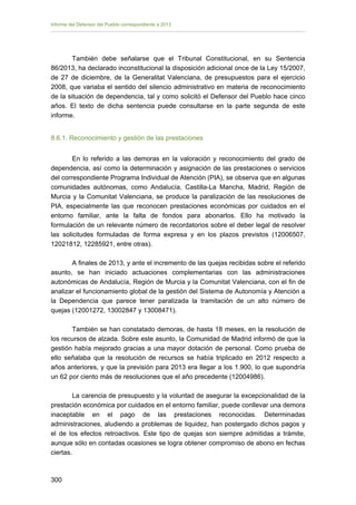 Informe del Defensor del Pueblo correspondiente a 2013

También debe señalarse que el Tribunal Constitucional, en su Sentencia
86/2013, ha declarado inconstitucional la disposición adicional once de la Ley 15/2007,
de 27 de diciembre, de la Generalitat Valenciana, de presupuestos para el ejercicio
2008, que variaba el sentido del silencio administrativo en materia de reconocimiento
de la situación de dependencia, tal y como solicitó el Defensor del Pueblo hace cinco
años. El texto de dicha sentencia puede consultarse en la parte segunda de este
informe.
8.6.1. Reconocimiento y gestión de las prestaciones
En lo referido a las demoras en la valoración y reconocimiento del grado de
dependencia, así como la determinación y asignación de las prestaciones o servicios
del correspondiente Programa Individual de Atención (PIA), se observa que en algunas
comunidades autónomas, como Andalucía, Castilla-La Mancha, Madrid, Región de
Murcia y la Comunitat Valenciana, se produce la paralización de las resoluciones de
PIA, especialmente las que reconocen prestaciones económicas por cuidados en el
entorno familiar, ante la falta de fondos para abonarlos. Ello ha motivado la
formulación de un relevante número de recordatorios sobre el deber legal de resolver
las solicitudes formuladas de forma expresa y en los plazos previstos (12006507,
12021812, 12285921, entre otras).
A finales de 2013, y ante el incremento de las quejas recibidas sobre el referido
asunto, se han iniciado actuaciones complementarias con las administraciones
autonómicas de Andalucía, Región de Murcia y la Comunitat Valenciana, con el fin de
analizar el funcionamiento global de la gestión del Sistema de Autonomía y Atención a
la Dependencia que parece tener paralizada la tramitación de un alto número de
quejas (12001272, 13002847 y 13008471).
También se han constatado demoras, de hasta 18 meses, en la resolución de
los recursos de alzada. Sobre este asunto, la Comunidad de Madrid informó de que la
gestión había mejorado gracias a una mayor dotación de personal. Como prueba de
ello señalaba que la resolución de recursos se había triplicado en 2012 respecto a
años anteriores, y que la previsión para 2013 era llegar a los 1.900, lo que supondría
un 62 por ciento más de resoluciones que el año precedente (12004986).
La carencia de presupuesto y la voluntad de asegurar la excepcionalidad de la
prestación económica por cuidados en el entorno familiar, puede conllevar una demora
inaceptable en el pago de las prestaciones reconocidas. Determinadas
administraciones, aludiendo a problemas de liquidez, han postergado dichos pagos y
el de los efectos retroactivos. Este tipo de quejas son siempre admitidas a trámite,
aunque sólo en contadas ocasiones se logra obtener compromiso de abono en fechas
ciertas.

300 


 