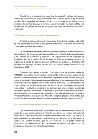 Informe del Defensor del Pueblo correspondiente a 2013

Atendiendo a la necesidad de garantizar la prestación efectiva del servicio,
también se han iniciado, de oficio, actuaciones, ante la noticia de que el Ayuntamiento
de Jaén iba a denunciar el convenio firmado con la Junta de Andalucía para la
prestación del servicio de ayuda a domicilio. La Administración municipal justifica esta
decisión por los graves retrasos en los pagos por parte del Gobierno autonómico
(13031582).
8.6.2. Traslado de residencia de personas dependientes
El hecho de que una persona en situación de dependencia traslade su domicilio
de una comunidad autónoma a otra genera distorsiones a la hora de recibir las
prestaciones que tiene reconocidas.
La Secretaría de Estado de Servicios Sociales e Igualdad ha ido informando a
esta Institución del avance de los trabajos del Consejo Territorial de Servicios Sociales
y del Sistema de Autonomía y Atención a la Dependencia, en la búsqueda de
soluciones. Así, en la reunión del 16 de enero de 2013, se aprobó un proyecto de
reglamento a través del cual se pretende conformar un sistema de traslados más
eficiente. Sin embargo, el Real Decreto 1050/2013 no se publicó hasta el 31 de
diciembre de 2013.
El sistema, recogido en el artículo 17 de dicha norma, se articula a través del
IMSERSO, que recibirá la comunicación del traslado de la comunidad autónoma de
residencia y deberá remitirla a la de destino en un plazo de 5 días. La comunidad que
recibe al beneficiario debe resolver las necesidades de la persona dependiente de la
forma más inmediata posible, con el límite máximo de 60 días. La Administración de
origen mantendrá, durante dicho plazo, el abono de las prestaciones económicas
reconocidas y sustituirá el derecho a los servicios por una prestación económica
vinculada a aquellos. Atendiendo a la experiencia que ofrece la tramitación de quejas,
es fácil anticipar que el sistema sólo puede funcionar si la Administración de acogida
revisa los Programas Individuales de Atención en el plazo previsto, circunstancia que
en este momento está lejos de producirse en la generalidad de los casos (12012570).
8.6.3. Revisión de programas individuales de atención
Las variaciones en el grado de autonomía de las personas para realizar las
tareas de la vida diaria justifican el inicio de expedientes de revisión del grado de
dependencia, sea a solicitud de los propios interesados o de oficio. Con relación a
estas revisiones se han recibido reclamaciones por demoras en la tramitación y
también, en número creciente, por el reconocimiento de un grado inferior de
dependencia al preestablecido; lo que conlleva la pérdida del derecho a las
prestaciones o servicios previamente reconocidos.
302 


 