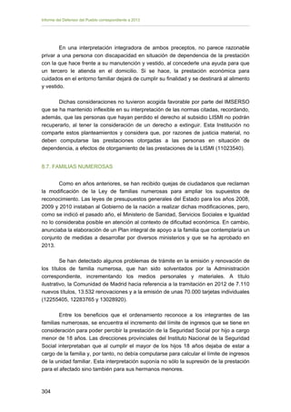 Informe del Defensor del Pueblo correspondiente a 2013

En una interpretación integradora de ambos preceptos, no parece razonable
privar a una persona con discapacidad en situación de dependencia de la prestación
con la que hace frente a su manutención y vestido, al concederle una ayuda para que
un tercero le atienda en el domicilio. Si se hace, la prestación económica para
cuidados en el entorno familiar dejará de cumplir su finalidad y se destinará al alimento
y vestido.
Dichas consideraciones no tuvieron acogida favorable por parte del IMSERSO
que se ha mantenido inflexible en su interpretación de las normas citadas, recordando,
además, que las personas que hayan perdido el derecho al subsidio LISMI no podrán
recuperarlo, al tener la consideración de un derecho a extinguir. Esta Institución no
comparte estos planteamientos y considera que, por razones de justicia material, no
deben computarse las prestaciones otorgadas a las personas en situación de
dependencia, a efectos de otorgamiento de las prestaciones de la LISMI (11023540).
8.7. FAMILIAS NUMEROSAS
Como en años anteriores, se han recibido quejas de ciudadanos que reclaman
la modificación de la Ley de familias numerosas para ampliar los supuestos de
reconocimiento. Las leyes de presupuestos generales del Estado para los años 2008,
2009 y 2010 instaban al Gobierno de la nación a realizar dichas modificaciones, pero,
como se indicó el pasado año, el Ministerio de Sanidad, Servicios Sociales e Igualdad
no lo consideraba posible en atención al contexto de dificultad económica. En cambio,
anunciaba la elaboración de un Plan integral de apoyo a la familia que contemplaría un
conjunto de medidas a desarrollar por diversos ministerios y que se ha aprobado en
2013.
Se han detectado algunos problemas de trámite en la emisión y renovación de
los títulos de familia numerosa, que han sido solventados por la Administración
correspondiente, incrementando los medios personales y materiales. A título
ilustrativo, la Comunidad de Madrid hacia referencia a la tramitación en 2012 de 7.110
nuevos títulos, 13.532 renovaciones y a la emisión de unas 70.000 tarjetas individuales
(12255405, 12283765 y 13028920).
Entre los beneficios que el ordenamiento reconoce a los integrantes de las
familias numerosas, se encuentra el incremento del límite de ingresos que se tiene en
consideración para poder percibir la prestación de la Seguridad Social por hijo a cargo
menor de 18 años. Las direcciones provinciales del Instituto Nacional de la Seguridad
Social interpretaban que al cumplir el mayor de los hijos 18 años dejaba de estar a
cargo de la familia y, por tanto, no debía computarse para calcular el límite de ingresos
de la unidad familiar. Esta interpretación suponía no sólo la supresión de la prestación
para el afectado sino también para sus hermanos menores.

304 


 