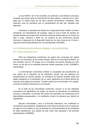 II. SUPERVISIÓN DE LA ACTIVIDAD DE LAS ADMINISTRACIONES PÚBLICAS

La Ley 40/2013, de 18 de noviembre, de protección a las familias numerosas,
considera que forman parte de dicha familia los hijos solteros y menores de 21 años,
edad que se amplía hasta los 26 años mientras permanezcan estudiando. Esta
Institución puso de manifiesto que un planteamiento de este tipo resultaba más
adecuado.
Finalmente, la Secretaría de Estado de la Seguridad Social modificó el criterio
admitiendo una interpretación del precepto, según la cual el límite de ingresos de
aquellas familias que tengan título de familia numerosa vendrá dado por el número de
hijos a cargo, conforme a dicha ley, sin perjuicio de que únicamente proceda
reconocer la asignación de la Seguridad Social por los hijos menores de 18 años o
mayores de dicha edad afectados por una discapacidad (12012620).
8.8. PERSONAS EN SITUACIÓN DE POBREZA Y EXCLUSIÓN SOCIAL
8.8.1. Rentas de garantía social
Entre las prestaciones económicas, las quejas más numerosas han estado
referidas a la tramitación de las rentas mínimas. Sólo en la Comunidad de Madrid, se
han tramitado más de 170 quejas con la Consejería de Asuntos Sociales por este
motivo, en las que se ha apreciado demoras medias superiores al año (13004909 y
relacionadas).
La Administración autonómica enfatiza la complejidad del procedimiento ya
que, aparte de la valoración de las solicitudes nuevas, hay que gestionar los
procedimientos de revisión anuales. La Consejería de Asuntos Sociales indicó que
estaba trabajando en la aprobación de un nuevo reglamento de la Renta Mínima de
Inserción para agilizar los procesos. También señaló que se procuraba, en lo posible,
aumentar la dotación del personal y su formación.
En el resto de las comunidades autónomas, aunque no se han detectado
incrementos tan significativos de quejas, se aprecia la subsistencia de problemas
comunes y frecuentes: el aumento del número de solicitudes, las limitaciones de la
disponibilidad presupuestaria y el insuficiente número de personal que tramita los
expedientes.
Algunas comunidades, como la Comunitat Valenciana, han modificado la
normativa de esta prestación, estableciendo como fecha de efectos la de la resolución
en lugar de la de solicitud, lo que ha derivado en la disconformidad de los solicitantes
de estas prestaciones, que quedan de este modo más expuestos a las demoras
administrativas (12009996).

305

 