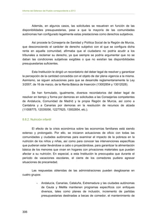 Informe del Defensor del Pueblo correspondiente a 2013

Además, en algunos casos, las solicitudes se resuelven en función de las
disponibilidades presupuestarias, pese a que la mayoría de las comunidades
autónomas han configurado legalmente estas prestaciones como derechos subjetivos.
Así procede la Consejería de Sanidad y Política Social de la Región de Murcia,
que desconociendo el carácter de derecho subjetivo con el que se configura dicha
renta en aquella comunidad, afirmaba que el ciudadano no podría acudir a los
tribunales a reclamar su derecho, ya que siempre se podría argumentar que no se
daban las condiciones subjetivas exigibles o que no existían las disponibilidades
presupuestarias suficientes.
Esta Institución le dirigió un recordatorio del deber legal de resolver y garantizar
la percepción de la cantidad concedida con el objeto de dar plena vigencia a la misma.
Asimismo, se siguen actuaciones para que se desarrolle reglamentariamente la Ley
3/2007, de 16 de marzo, de la Renta Básica de Inserción (13002854 y 13012028).
Se han formulado, igualmente, diversos recordatorios del deber legal de
resolver en tiempo y forma por demoras en solicitudes a las Consejerías competentes
de Andalucía, Comunidad de Madrid y la propia Región de Murcia, así como a
Cantabria y a Canarias por demoras en la resolución de recursos de alzada
(11008775, 12035056, 12277625, 13002854, etc.).
8.8.2. Nutrición infantil
El efecto de la crisis económica sobre las economías familiares está siendo
extenso y prolongado. Por ello, se iniciaron actuaciones de oficio con todas las
comunidades y ciudades autónomas para examinar el impacto de la pobreza en la
nutrición de los niños y niñas, así como para conocer las intervenciones específicas
que pudieran estar llevándose a cabo o proyectándose, para garantizar la alimentación
básica de los menores que vivan en hogares con privaciones materiales que puedan
afectar a su nutrición. En especial, a esta Institución le preocupaba que durante el
período de vacaciones escolares, el cierre de los comedores pudiera agravar
situaciones de precariedad.
Las respuestas obtenidas de las administraciones pueden desglosarse en
cuatro grupos:
-	

306 


Andalucía, Canarias, Cataluña, Extremadura y las ciudades autónomas
de Ceuta y Melilla mantienen programas específicos con enfoques
diversos, tales como planes de inclusión, incremento de partidas
presupuestarias destinadas a becas de comedor, el mantenimiento de

 
