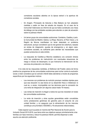 II. SUPERVISIÓN DE LA ACTIVIDAD DE LAS ADMINISTRACIONES PÚBLICAS

comedores escolares abiertos en la época estival o la apertura de
comedores sociales.
-	

En Aragón, Principado de Asturias e Illes Balears se han adoptado
medidas o están en fase de estudio de impacto. En el caso de la
Comunitat Valenciana se informó de que se había constituido una mesa
de diálogo con las entidades sociales para abordar un plan de actuación
sobre la pobreza infantil.

-	

Un tercer grupo de comunidades autónomas: Cantabria, Castilla y León,
la Comunidad de Madrid, Galicia, La Rioja, Navarra, el País Vasco, y la
Región de Murcia manifiestan no tener detectado un problema
estructural, aunque consideran que la red general de cobertura, basada
en rentas de integración, ayudas de emergencia y, en algún caso,
comedores sociales, es suficiente para atender las necesidades que
puedan producirse en este ámbito.

-

La respuesta de Castilla-La Mancha establecía una conexión directa
entre los problemas de malnutrición con eventuales situaciones de
riesgo e incluso de desamparo, lo que motivaría la intervención de los
servicios de protección a la infancia.

A la vista de las respuestas recibidas, el Defensor del Pueblo valora de forma
positiva los programas de las comunidades autónomas para luchar contra la exclusión
social, si bien considera que la nutrición infantil debe atenderse a través de programas
específicos por los siguientes motivos:
-

Los menores con problemas de nutrición precisan medidas rápidas para
que esa situación no sea lesiva en su desarrollo físico e intelectual, lo
cual es, a veces, incompatible con las demoras para la concesión de
una renta de integración (en algunos casos hasta 18 meses).

-

Las rentas de inserción no llegan a todos los que las necesitan en todas
las comunidades autónomas.

-	

La renta de inserción y otras ayudas generalistas están concebidas
como prestaciones genéricas de garantía para el conjunto de una
unidad familiar, y no aseguran que la alimentación de los menores
constituya una prioridad (13023563 y 18 actuaciones relacionadas).

Cabe esperar que la puesta en marcha del Plan Nacional de Acción para la
Inclusión Social 2013-2016, que tiene entre sus objetivos apoyar prioritariamente a las
familias con hijos menores y reducir la pobreza infantil, permita dispensar a este
asunto una atención preferente.
307

 