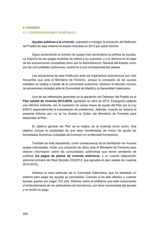 9. VIVIENDA
9.1. CONSIDERACIONES GENERALES
Ayudas públicas a la vivienda, supresión e impago: la actuación del Defensor
del Pueblo en esta materia ha estado marcada en 2013 por estos hechos.
Sigue aumentando el número de quejas tras reorientarse la política de ayudas.
La mayoría de las quejas recibidas se refiere a su supresión y a la demora en el pago
de las subvenciones concedidas tanto por la Administración General del Estado como
por las comunidades autónomas, conforme a sus correspondientes planes.
Las actuaciones de esta Institución ante los organismos autonómicos son más
frecuentes que ante el Ministerio de Fomento, porque la concesión de las ayudas
estatales se realiza a través de la comunidad autónoma. Destaca el elevado número
de actuaciones iniciadas ante la Comunidad de Madrid y la Generalitat Valenciana.
Una de las referencias generales en la actuación del Defensor del Pueblo es el
Plan estatal de vivienda 2013-2016, aprobado en abril de 2013. Enseguida padeció
una reforma indirecta, con la supresión de varias líneas de ayuda del Plan por la Ley
4/2013 (especialmente la subsidiación de préstamos). Además, cuando se redacta el
presente Informe aún no se ha dictado la Orden del Ministerio de Fomento para
desarrollar el Plan.
El objetivo general del Plan es la mejora de la vivienda como activo. Ese
objetivo incluye la posibilidad de que sean beneficiarias de líneas de ayuda las
Sociedades Anónimas Cotizadas de Inversión en el Mercado Inmobiliario.
También se está estudiando, como consecuencia de la tramitación de muchas
quejas individuales, iniciar una actuación de oficio ante el Ministerio de Fomento para
obtener información sobre las comunidades autónomas que tienen pendiente de
justificar los pagos de planes de vivienda anteriores, y su cuantía (disposición
adicional primera del Real Decreto 233/2013, que aprueba el plan estatal de vivienda
2013-2016).
Interesa el caso particular de la Comunitat Valenciana, que ha diseñado un
sistema para pagar las ayudas ya concedidas. Conocer si ha sido efectivo y cuántas
ayudas quedan por pagar. Por otra, informar sobre el problema que está ocasionando
el endeudamiento de los particulares con los bancos, por tener reconocidas las ayudas
y no recibir su pago.

308 


 