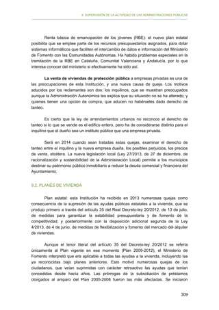 II. SUPERVISIÓN DE LA ACTIVIDAD DE LAS ADMINISTRACIONES PÚBLICAS

Renta básica de emancipación de los jóvenes (RBE): el nuevo plan estatal
posibilita que se emplee parte de los recursos presupuestarios asignados, para dotar
sistemas informáticos que faciliten el intercambio de datos e información del Ministerio
de Fomento con las Comunidades Autónomas. Ha habido problemas especiales en la
tramitación de la RBE en Cataluña, Comunitat Valenciana y Andalucía, por lo que
interesa conocer del ministerio si efectivamente ha sido así.
La venta de viviendas de protección pública a empresas privadas es una de
las preocupaciones de esta Institución, y una nueva causa de queja. Los motivos
aducidos por los reclamantes son dos: los inquilinos, que se muestran preocupados
aunque la Administración Autonómica les explica que su situación no se ha alterado; y
quienes tienen una opción de compra, que aducen no habérseles dado derecho de
tanteo.
Es cierto que la ley de arrendamientos urbanos no reconoce el derecho de
tanteo si lo que se vende es el edifico entero, pero ha de considerarse distinto para el
inquilino que el dueño sea un instituto público que una empresa privada.
Será en 2014 cuando sean tratadas estas quejas, examinar el derecho de
tanteo entre el inquilino y la nueva empresa dueña, los posibles perjuicios, los precios
de venta, etcétera. La nueva legislación local (Ley 27/2013, de 27 de diciembre, de
racionalización y sostenibilidad de la Administración Local) permite a los municipios
destinar su patrimonio público inmobiliario a reducir la deuda comercial y financiera del
Ayuntamiento.
9.2. PLANES DE VIVIENDA
Plan estatal: esta Institución ha recibido en 2013 numerosas quejas como
consecuencia de la supresión de las ayudas públicas estatales a la vivienda, que se
produjo primero a través del artículo 35 del Real Decreto-ley 20/2012, de 13 de julio,
de medidas para garantizar la estabilidad presupuestaria y de fomento de la
competitividad; y posteriormente con la disposición adicional segunda de la Ley
4/2013, de 4 de junio, de medidas de flexibilización y fomento del mercado del alquiler
de viviendas.
Aunque el tenor literal del artículo 35 del Decreto-ley 20/2012 se refería
únicamente al Plan vigente en ese momento (Plan 2009-2012), el Ministerio de
Fomento interpretó que era aplicable a todas las ayudas a la vivienda, incluyendo las
ya reconocidas bajo planes anteriores. Esto motivó numerosas quejas de los
ciudadanos, que veían suprimidas con carácter retroactivo las ayudas que tenían
concedidas desde hacía años. Las prórrogas de la subsidiación de préstamos
otorgados al amparo del Plan 2005-2008 fueron las más afectadas. Se iniciaron
309

 