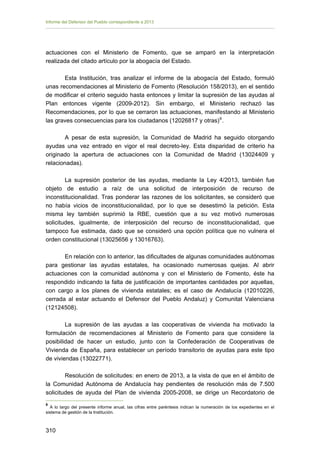 Informe del Defensor del Pueblo correspondiente a 2013

actuaciones con el Ministerio de Fomento, que se amparó en la interpretación
realizada del citado artículo por la abogacía del Estado.
Esta Institución, tras analizar el informe de la abogacía del Estado, formuló
unas recomendaciones al Ministerio de Fomento (Resolución 158/2013), en el sentido
de modificar el criterio seguido hasta entonces y limitar la supresión de las ayudas al
Plan entonces vigente (2009-2012). Sin embargo, el Ministerio rechazó las
Recomendaciones, por lo que se cerraron las actuaciones, manifestando al Ministerio
las graves consecuencias para los ciudadanos (12026817 y otras) 9 .
A pesar de esta supresión, la Comunidad de Madrid ha seguido otorgando
ayudas una vez entrado en vigor el real decreto-ley. Esta disparidad de criterio ha
originado la apertura de actuaciones con la Comunidad de Madrid (13024409 y
relacionadas).
La supresión posterior de las ayudas, mediante la Ley 4/2013, también fue
objeto de estudio a raíz de una solicitud de interposición de recurso de
inconstitucionalidad. Tras ponderar las razones de los solicitantes, se consideró que
no había vicios de inconstitucionalidad, por lo que se desestimó la petición. Esta
misma ley también suprimió la RBE, cuestión que a su vez motivó numerosas
solicitudes, igualmente, de interposición del recurso de inconstitucionalidad, que
tampoco fue estimada, dado que se consideró una opción política que no vulnera el
orden constitucional (13025656 y 13016763).
En relación con lo anterior, las dificultades de algunas comunidades autónomas
para gestionar las ayudas estatales, ha ocasionado numerosas quejas. Al abrir
actuaciones con la comunidad autónoma y con el Ministerio de Fomento, éste ha
respondido indicando la falta de justificación de importantes cantidades por aquellas,
con cargo a los planes de vivienda estatales; es el caso de Andalucía (12010226,
cerrada al estar actuando el Defensor del Pueblo Andaluz) y Comunitat Valenciana
(12124508).
La supresión de las ayudas a las cooperativas de vivienda ha motivado la
formulación de recomendaciones al Ministerio de Fomento para que considere la
posibilidad de hacer un estudio, junto con la Confederación de Cooperativas de
Vivienda de España, para establecer un período transitorio de ayudas para este tipo
de viviendas (13022771).
Resolución de solicitudes: en enero de 2013, a la vista de que en el ámbito de
la Comunidad Autónoma de Andalucía hay pendientes de resolución más de 7.500
solicitudes de ayuda del Plan de vivienda 2005-2008, se dirige un Recordatorio de
9

A lo largo del presente informe anual, las cifras entre paréntesis indican la numeración de los expedientes en el
sistema de gestión de la Institución.

310 


 