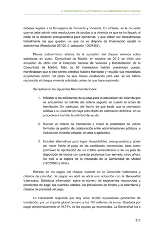 II. SUPERVISIÓN DE LA ACTIVIDAD DE LAS ADMINISTRACIONES PÚBLICAS

deberes legales a la Consejería de Fomento y Vivienda. En síntesis, se le recuerda
que no debe admitir más resoluciones de ayudas a la vivienda ya que se ha llegado al
límite de la dotación presupuestaria para atenderlas, y que deben ser desestimadas
formalmente las que quedan, ya que no se dispone de financiación estatal ni
autonómica (Resolución 207/2013, actuación 10034555).
Planes autonómicos: efectos de la supresión del cheque vivienda sobre
solicitudes en curso, Comunidad de Madrid: en octubre de 2012 se inició una
actuación de oficio con la Dirección General de Vivienda y Rehabilitación de la
Comunidad de Madrid. Más de 60 interesados habían presentado quejas,
manifestaban que si ese centro directivo hubiera tramitado y resuelto sus respectivos
expedientes dentro del plazo de seis meses establecido para ello, se les habría
reconocido el cheque vivienda solicitado, antes de que fuera suprimido.
Se realizaron las siguientes Recomendaciones:
1. 	 Informar a los solicitantes de ayudas para la adquisición de vivienda que
se encuentren en trámite del criterio seguido en cuanto al orden de
tramitación. En particular, del hecho de que hasta que la promoción
relativa a su vivienda no haya sido objeto de calificación definitiva, no se
procederá a tramitar la solicitud de ayuda.
2. 	Revisar el criterio de tramitación e incluir la posibilidad de utilizar
fórmulas de gestión de colaboración entre administraciones públicas, e
incluso con el sector privado, en aras a agilizarla».
3. 	 Estudiar alternativas para lograr disponibilidad presupuestaria y poder
así hacer frente al pago de las cantidades reconocidas, tales como
promover la aprobación de un crédito extraordinario o de un plan de
disposición de fondos con carácter plurianual (por ejemplo, cinco años).
Se está a la espera de la respuesta de la Comunidad de Madrid
(12028600 y otras).
Retraso en los pagos del cheque vivienda en la Comunitat Valenciana y
criterios de prioridad de pagos: en abril se abrió una actuación con la Generalitat
Valenciana. Solicitaba información sobre el número de expedientes reconocidos y
pendientes de pago, las cuantías debidas, las previsiones de fondos y el calendario y
criterios de prioridad del pago.
La Generalitat responde que hay unos 14.000 expedientes pendientes de
tramitación, por un importe global cercano a los 140 millones de euros. Quedaba por
pagar aproximadamente el 18,71% de las ayudas ya reconocidas. La Generalitat iba a

311

 