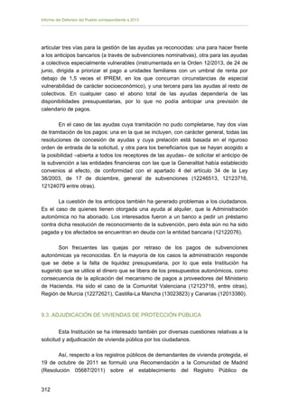Informe del Defensor del Pueblo correspondiente a 2013

articular tres vías para la gestión de las ayudas ya reconocidas: una para hacer frente
a los anticipos bancarios (a través de subvenciones nominativas), otra para las ayudas
a colectivos especialmente vulnerables (instrumentada en la Orden 12/2013, de 24 de
junio, dirigida a priorizar el pago a unidades familiares con un umbral de renta por
debajo de 1,5 veces el IPREM, en los que concurran circunstancias de especial
vulnerabilidad de carácter socioeconómico), y una tercera para las ayudas al resto de
colectivos. En cualquier caso el abono total de las ayudas dependería de las
disponibilidades presupuestarias, por lo que no podía anticipar una previsión de
calendario de pagos.
En el caso de las ayudas cuya tramitación no pudo completarse, hay dos vías
de tramitación de los pagos: una en la que se incluyen, con carácter general, todas las
resoluciones de concesión de ayudas y cuya prelación está basada en el riguroso
orden de entrada de la solicitud, y otra para los beneficiarios que se hayan acogido a
la posibilidad –abierta a todos los receptores de las ayudas– de solicitar el anticipo de
la subvención a las entidades financieras con las que la Generalitat había establecido
convenios al efecto, de conformidad con el apartado 4 del artículo 34 de la Ley
38/2003, de 17 de diciembre, general de subvenciones (12246513, 12123716,
12124079 entre otras).
La cuestión de los anticipos también ha generado problemas a los ciudadanos.
Es el caso de quienes tienen otorgada una ayuda al alquiler, que la Administración
autonómica no ha abonado. Los interesados fueron a un banco a pedir un préstamo
contra dicha resolución de reconocimiento de la subvención, pero ésta aún no ha sido
pagada y los afectados se encuentran en deuda con la entidad bancaria (12122076).
Son frecuentes las quejas por retraso de los pagos de subvenciones
autonómicas ya reconocidas. En la mayoría de los casos la administración responde
que se debe a la falta de liquidez presupuestaria, por lo que esta Institución ha
sugerido que se utilice el dinero que se libera de los presupuestos autonómicos, como
consecuencia de la aplicación del mecanismo de pagos a proveedores del Ministerio
de Hacienda. Ha sido el caso de la Comunitat Valenciana (12123716, entre otras),
Región de Murcia (12272621), Castilla-La Mancha (13023823) y Canarias (12013380).

9.3. ADJUDICACIÓN DE VIVIENDAS DE PROTECCIÓN PÚBLICA
Esta Institución se ha interesado también por diversas cuestiones relativas a la
solicitud y adjudicación de vivienda pública por los ciudadanos.
Así, respecto a los registros públicos de demandantes de vivienda protegida, el
19 de octubre de 2011 se formuló una Recomendación a la Comunidad de Madrid
(Resolución 05687/2011) sobre el establecimiento del Registro Público de
312 


 