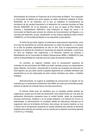 II. SUPERVISIÓN DE LA ACTIVIDAD DE LAS ADMINISTRACIONES PÚBLICAS

Demandantes de Vivienda en Protección de la Comunidad de Madrid. Tras responder
la Comunidad de Madrid que dicho registro se había constituido mediante la Orden
5042/2009, de 21 de diciembre, por la que se establece el procedimiento de
tramitación de las ayudas financieras a la adquisición de viviendas previstas en Real
Decreto 2066/2008, de 12 de diciembre, por el que se regula el Plan Estatal de
Vivienda y Rehabilitación 2009-2012, esta Institución se dirigió de nuevo a la
Comunidad de Madrid para conocer los criterios de funcionamiento del Registro y su
normativa de desarrollo, ya que, actualmente, no hay ninguna regulación sobre el tema
(10008415). La Comunidad de Madrid no ha respondido a esta petición.
El hecho de que dicho registro no exista tiene repercusiones importantes, como
es el que los solicitantes de vivienda desconocen su orden de prelación, o si avanzan
en la lista de posibles adjudicatarios de año en año. Esto es especialmente grave
respecto a la solicitud de vivienda por situaciones de especial necesidad, y motivó que
en 2012 se dirigieran dos sugerencias a la Dirección General de Vivienda y
Rehabilitación de la Comunidad de Madrid (Resoluciones 06064 y 06066/2012) para
activar la disponibilidad de viviendas para los cupos de especial necesidad.
En concreto, se sugerían medidas como la recuperación posesoria de
viviendas de dos dormitorios del IVIMA que estén vacantes porque sus adjudicatarios
hayan fallecido, renunciado o abandonado la vivienda; las ocupadas por personas sin
título legítimo; las que están siendo ocupadas legalmente por unidades familiares que
actualmente ya no son adecuadas por tener menos miembros que antes, y medidas
análogas.
Alternativamente, se sugería la posibilidad de subvencionar el alquiler de las
viviendas que no pertenecen al patrimonio del IVIMA, de modo que las familias puedan
destinar al capítulo de vivienda menos recursos económicos.
El informe oficial puso de manifiesto que no resultaba posible atender las
sugerencias, puesto que el orden de baremación viene determinado por una serie de
parámetros (dormitorios necesarios para la unidad familiar, grado de precariedad,
recursos económicos, etcétera) y no se puede anteponer una solicitud sin incurrir en
arbitrariedad. La Administración no consideró viables las alternativas ofrecidas por la
sugerencia, bien por la limitación de fondos, bien porque, de manera implícita, se vino
a indicar que la recuperación posesoria no resulta suficiente para atender la demanda
existente para este tipo de vivienda, que ha crecido por la situación económica general
(11016113 y 11016352).

313

 