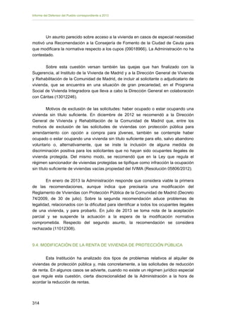 Informe del Defensor del Pueblo correspondiente a 2013

Un asunto parecido sobre acceso a la vivienda en casos de especial necesidad
motivó una Recomendación a la Consejería de Fomento de la Ciudad de Ceuta para
que modificara la normativa respecto a los cupos (09018966). La Administración no ha
contestado.
Sobre esta cuestión versan también las quejas que han finalizado con la
Sugerencia, al Instituto de la Vivienda de Madrid y a la Dirección General de Vivienda
y Rehabilitación de la Comunidad de Madrid, de incluir al solicitante o adjudicatario de
vivienda, que se encuentra en una situación de gran precariedad, en el Programa
Social de Vivienda Integradora que lleva a cabo la Dirección General en colaboración
con Cáritas (13012246).
Motivos de exclusión de las solicitudes: haber ocupado o estar ocupando una
vivienda sin título suficiente. En diciembre de 2012 se recomendó a la Dirección
General de Vivienda y Rehabilitación de la Comunidad de Madrid que, entre los
motivos de exclusión de las solicitudes de viviendas con protección pública para
arrendamiento con opción a compra para jóvenes, también se contemple haber
ocupado o estar ocupando una vivienda sin título suficiente para ello, salvo abandono
voluntario o, alternativamente, que se inste la inclusión de alguna medida de
discriminación positiva para los solicitantes que no hayan sido ocupantes ilegales de
vivienda protegida. Del mismo modo, se recomendó que en la Ley que regula el
régimen sancionador de viviendas protegidas se tipifique como infracción la ocupación
sin título suficiente de viviendas vacías propiedad del IVIMA (Resolución 05806/2012).
En enero de 2013 la Administración responde que considera viable la primera
de las recomendaciones, aunque indica que precisaría una modificación del
Reglamento de Viviendas con Protección Pública de la Comunidad de Madrid (Decreto
74/2009, de 30 de julio). Sobre la segunda recomendación aduce problemas de
legalidad, relacionados con la dificultad para identificar a todos los ocupantes ilegales
de una vivienda, y para probarlo. En julio de 2013 se toma nota de la aceptación
parcial y se suspende la actuación a la espera de la modificación normativa
comprometida. Respecto del segundo asunto, la recomendación se considera
rechazada (11012308).

9.4. MODIFICACIÓN DE LA RENTA DE VIVIENDA DE PROTECCIÓN PÚBLICA
Esta Institución ha analizado dos tipos de problemas relativos al alquiler de
viviendas de protección pública y, más concretamente, a las solicitudes de reducción
de renta. En algunos casos se advierte, cuando no existe un régimen jurídico especial
que regule esta cuestión, cierta discrecionalidad de la Administración a la hora de
acordar la reducción de rentas.

314 


 
