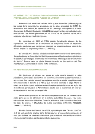 Informe del Defensor del Pueblo correspondiente a 2013

9.6. IMPAGO DE CUOTAS DE LA COMUNIDAD DE PROPIETARIOS DE LOS PISOS
PROPIEDAD DEL ORGANISMO PÚBLICO DE VIVIENDA
Esta Institución ha recibido también varias quejas en relación con el impago de
las cuotas de la comunidad de propietarios de los pisos propiedad del IVIMA. En
relación con esta cuestión, en septiembre de 2012 se dirigió una Sugerencia al IVIMA
(Comunidad de Madrid, Resolución 6633/2012) para que tramitara con celeridad, entre
otros asuntos, las deudas pendientes por las cuotas de las viviendas vacías de su
propiedad y las de sus inquilinos morosos.
En noviembre de 2012 el IVIMA acepta formalmente algunas de las
sugerencias. No obstante, en el documento de aceptación señala las especiales
dificultades existentes para tramitar con celeridad los procedimientos de pago de las
deudas anejas a la propiedad (11022571, 13005483).
En junio de 2013 se inicia una actuación con la Dirección General de Vivienda y
Rehabilitación de la Comunidad de Madrid para conocer el funcionamiento del sistema
de cobertura por impagos, en el marco del denominado “Plan Alquila de la Comunidad
de Madrid”. Parece haber un cierto desentendimiento por los gestores del Plan
(13015272). La Comunidad de Madrid no ha contestado.
9.7. RENTA BÁSICA DE EMANCIPACIÓN
Ha disminuido el número de quejas en esta materia respecto a años
precedentes, como cabía esperar tras ser suprimida; únicamente quedan las rentas ya
reconocidas. Con carácter general, las quejas se reducían a señalar que el interesado
tenía reconocido el derecho a la RBE y que no había percibido el pago. Ahora, la
mayor parte de las quejas recibidas versa sobre expedientes afectados por algún tipo
de incidencia, por causa de la Administración estatal o de la autonómica. En este tipo
de expedientes la solución se demora más.
Destacan los problemas en las solicitudes presentadas por los interesados en
plazo, pero que no se admitieron en el sistema automático de pagos. Hay varias
comunidades autónomas afectadas: Cataluña, Andalucía y la Comunitat Valenciana.
Se trata de errores y dificultades de índole informática (12034030, 13022259,
13006613, 13005857).
El Plan Estatal de Vivienda 2013-2016, aprobado por Real Decreto 233/2013,
de 5 de abril, posibilita emplear parte de los recursos presupuestarios asignados al
Plan para dotarse de sistemas informáticos que faciliten el intercambio de datos e
información del ministerio con las comunidades autónomas.

316 


 