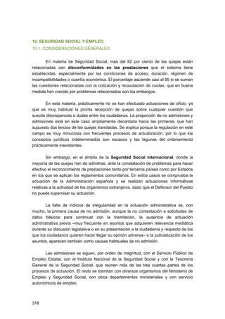 10. SEGURIDAD SOCIAL Y EMPLEO
10.1. CONSIDERACIONES GENERALES
En materia de Seguridad Social, más del 82 por ciento de las quejas están
relacionadas con disconformidades en las prestaciones que el sistema tiene
establecidas, especialmente por las condiciones de acceso, duración, régimen de
incompatibilidades o cuantía económica. El porcentaje asciende casi al 95 si se suman
las cuestiones relacionadas con la cotización y recaudación de cuotas, que en buena
medida han crecido por problemas relacionados con los embargos.
En esta materia, prácticamente no se han efectuado actuaciones de oficio, ya
que es muy habitual la pronta recepción de quejas sobre cualquier cuestión que
suscite discrepancias o dudas entre los ciudadanos. La proporción de no admisiones y
admisiones está en este caso ampliamente decantada hacia las primeras, que han
supuesto dos tercios de las quejas tramitadas. Se explica porque la regulación en este
campo es muy minuciosa con frecuentes procesos de actualización, por lo que los
conceptos jurídicos indeterminados son escasos y las lagunas del ordenamiento
prácticamente inexistentes.
Sin embargo, en el ámbito de la Seguridad Social internacional, donde la
mayoría de las quejas han de admitirse, ante la constatación de problemas para hacer
efectivo el reconocimiento de prestaciones tanto por terceros países como por Estados
en los que se aplican los reglamentos comunitarios. En estos casos se comprueba la
actuación de la Administración española y se realizan actuaciones informativas
relativas a la actividad de los organismos extranjeros, dado que el Defensor del Pueblo
no puede supervisar su actuación.
La falta de indicios de irregularidad en la actuación administrativa es, con
mucho, la primera causa de no admisión, aunque la no contestación a solicitudes de
datos básicos para continuar con la tramitación, la ausencia de actuación
administrativa previa –muy frecuente en asuntos que adquieren relevancia mediática
durante su discusión legislativa o en su presentación a la ciudadanía y respecto de los
que los ciudadanos quieren hacer llegar su opinión adversa– o la judicialización de los
asuntos, aparecen también como causas habituales de no admisión.
Las admisiones se siguen, por orden de magnitud, con el Servicio Público de
Empleo Estatal, con el Instituto Nacional de la Seguridad Social y con la Tesorería
General de la Seguridad Social, que reúnen más de las tres cuartas partes de los
procesos de actuación. El resto se tramitan con diversos organismos del Ministerio de
Empleo y Seguridad Social, con otros departamentos ministeriales y con servicio
autonómicos de empleo.

318 


 