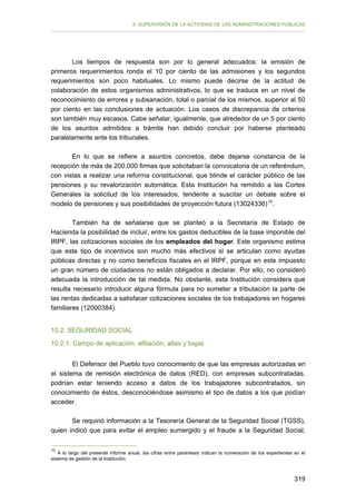 II. SUPERVISIÓN DE LA ACTIVIDAD DE LAS ADMINISTRACIONES PÚBLICAS

Los tiempos de respuesta son por lo general adecuados: la emisión de
primeros requerimientos ronda el 10 por ciento de las admisiones y los segundos
requerimientos son poco habituales. Lo mismo puede decirse de la actitud de
colaboración de estos organismos administrativos, lo que se traduce en un nivel de
reconocimiento de errores y subsanación, total o parcial de los mismos, superior al 50
por ciento en las conclusiones de actuación. Los casos de discrepancia de criterios
son también muy escasos. Cabe señalar, igualmente, que alrededor de un 5 por ciento
de los asuntos admitidos a trámite han debido concluir por haberse planteado
paralelamente ante los tribunales.
En lo que se refiere a asuntos concretos, debe dejarse constancia de la
recepción de más de 200.000 firmas que solicitaban la convocatoria de un referéndum,
con vistas a realizar una reforma constitucional, que blinde el carácter público de las
pensiones y su revalorización automática. Esta Institución ha remitido a las Cortes
Generales la solicitud de los interesados, tendente a suscitar un debate sobre el
modelo de pensiones y sus posibilidades de proyección futura (13024336) 10 .
También ha de señalarse que se planteó a la Secretaría de Estado de
Hacienda la posibilidad de incluir, entre los gastos deducibles de la base imponible del
IRPF, las cotizaciones sociales de los empleados del hogar. Este organismo estima
que este tipo de incentivos son mucho más efectivos si se articulan como ayudas
públicas directas y no como beneficios fiscales en el IRPF, porque en este impuesto
un gran número de ciudadanos no están obligados a declarar. Por ello, no consideró
adecuada la introducción de tal medida. No obstante, esta Institución considera que
resulta necesario introducir alguna fórmula para no someter a tributación la parte de
las rentas dedicadas a satisfacer cotizaciones sociales de los trabajadores en hogares
familiares (12000384).
10.2. SEGURIDAD SOCIAL
10.2.1. Campo de aplicación, afiliación, altas y bajas
El Defensor del Pueblo tuvo conocimiento de que las empresas autorizadas en
el sistema de remisión electrónica de datos (RED), con empresas subcontratadas,
podrían estar teniendo acceso a datos de los trabajadores subcontratados, sin
conocimiento de éstos, desconociéndose asimismo el tipo de datos a los que podían
acceder.
Se requirió información a la Tesorería General de la Seguridad Social (TGSS),
quien indicó que para evitar el empleo sumergido y el fraude a la Seguridad Social,
10

A lo largo del presente informe anual, las cifras entre paréntesis indican la numeración de los expedientes en el
sistema de gestión de la Institución.

319

 