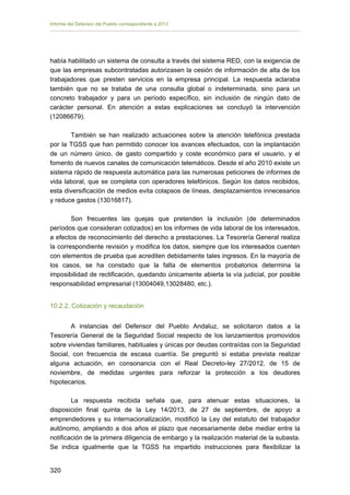 Informe del Defensor del Pueblo correspondiente a 2013

había habilitado un sistema de consulta a través del sistema RED, con la exigencia de
que las empresas subcontratadas autorizasen la cesión de información de alta de los
trabajadores que presten servicios en la empresa principal. La respuesta aclaraba
también que no se trataba de una consulta global o indeterminada, sino para un
concreto trabajador y para un período específico, sin inclusión de ningún dato de
carácter personal. En atención a estas explicaciones se concluyó la intervención
(12086679).
También se han realizado actuaciones sobre la atención telefónica prestada
por la TGSS que han permitido conocer los avances efectuados, con la implantación
de un número único, de gasto compartido y coste económico para el usuario, y el
fomento de nuevos canales de comunicación telemáticos. Desde el año 2010 existe un
sistema rápido de respuesta automática para las numerosas peticiones de informes de
vida laboral, que se completa con operadores telefónicos. Según los datos recibidos,
esta diversificación de medios evita colapsos de líneas, desplazamientos innecesarios
y reduce gastos (13016817).
Son frecuentes las quejas que pretenden la inclusión (de determinados
períodos que consideran cotizados) en los informes de vida laboral de los interesados,
a efectos de reconocimiento del derecho a prestaciones. La Tesorería General realiza
la correspondiente revisión y modifica los datos, siempre que los interesados cuenten
con elementos de prueba que acrediten debidamente tales ingresos. En la mayoría de
los casos, se ha constado que la falta de elementos probatorios determina la
imposibilidad de rectificación, quedando únicamente abierta la vía judicial, por posible
responsabilidad empresarial (13004049,13028480, etc.).
10.2.2. Cotización y recaudación
A instancias del Defensor del Pueblo Andaluz, se solicitaron datos a la
Tesorería General de la Seguridad Social respecto de los lanzamientos promovidos
sobre viviendas familiares, habituales y únicas por deudas contraídas con la Seguridad
Social, con frecuencia de escasa cuantía. Se preguntó si estaba prevista realizar
alguna actuación, en consonancia con el Real Decreto-ley 27/2012, de 15 de
noviembre, de medidas urgentes para reforzar la protección a los deudores
hipotecarios.
La respuesta recibida señala que, para atenuar estas situaciones, la
disposición final quinta de la Ley 14/2013, de 27 de septiembre, de apoyo a
emprendedores y su internacionalización, modificó la Ley del estatuto del trabajador
autónomo, ampliando a dos años el plazo que necesariamente debe mediar entre la
notificación de la primera diligencia de embargo y la realización material de la subasta.
Se indica igualmente que la TGSS ha impartido instrucciones para flexibilizar la
320 


 