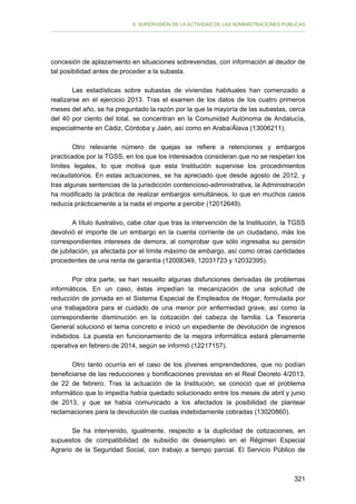 II. SUPERVISIÓN DE LA ACTIVIDAD DE LAS ADMINISTRACIONES PÚBLICAS

concesión de aplazamiento en situaciones sobrevenidas, con información al deudor de
tal posibilidad antes de proceder a la subasta.
Las estadísticas sobre subastas de viviendas habituales han comenzado a
realizarse en el ejercicio 2013. Tras el examen de los datos de los cuatro primeros
meses del año, se ha preguntado la razón por la que la mayoría de las subastas, cerca
del 40 por ciento del total, se concentran en la Comunidad Autónoma de Andalucía,
especialmente en Cádiz, Córdoba y Jaén, así como en Araba/Álava (13006211).
Otro relevante número de quejas se refiere a retenciones y embargos
practicados por la TGSS, en los que los interesados consideran que no se respetan los
límites legales, lo que motiva que esta Institución supervise los procedimientos
recaudatorios. En estas actuaciones, se ha apreciado que desde agosto de 2012, y
tras algunas sentencias de la jurisdicción contencioso-administrativa, la Administración
ha modificado la práctica de realizar embargos simultáneos, lo que en muchos casos
reducía prácticamente a la nada el importe a percibir (12012649).
A título ilustrativo, cabe citar que tras la intervención de la Institución, la TGSS
devolvió el importe de un embargo en la cuenta corriente de un ciudadano, más los
correspondientes intereses de demora, al comprobar que sólo ingresaba su pensión
de jubilación, ya afectada por el límite máximo de embargo, así como otras cantidades
procedentes de una renta de garantía (12008349, 12031723 y 12032395).
Por otra parte, se han resuelto algunas disfunciones derivadas de problemas
informáticos. En un caso, éstas impedían la mecanización de una solicitud de
reducción de jornada en el Sistema Especial de Empleados de Hogar, formulada por
una trabajadora para el cuidado de una menor por enfermedad grave, así como la
correspondiente disminución en la cotización del cabeza de familia. La Tesorería
General solucionó el tema concreto e inició un expediente de devolución de ingresos
indebidos. La puesta en funcionamiento de la mejora informática estará plenamente
operativa en febrero de 2014, según se informó (12217157).
Otro tanto ocurría en el caso de los jóvenes emprendedores, que no podían
beneficiarse de las reducciones y bonificaciones previstas en el Real Decreto 4/2013,
de 22 de febrero. Tras la actuación de la Institución, se conoció que el problema
informático que lo impedía había quedado solucionado entre los meses de abril y junio
de 2013, y que se había comunicado a los afectados la posibilidad de plantear
reclamaciones para la devolución de cuotas indebidamente cobradas (13020860).
Se ha intervenido, igualmente, respecto a la duplicidad de cotizaciones, en
supuestos de compatibilidad de subsidio de desempleo en el Régimen Especial
Agrario de la Seguridad Social, con trabajo a tiempo parcial. El Servicio Público de

321

 