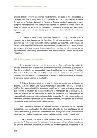 Informe del Defensor del Pueblo correspondiente a 2013

Empleo Estatal devolvió las cuotas indebidamente cobradas a los interesados, y
participó que, tras la integración, a principios del año 2012, del Régimen Especial
Agrario en el Régimen General, la Tesorería General continuó exigiendo el pago
completo de cotizaciones a los trabajadores agrarios con contrato a tiempo parcial, sin
tener en cuenta los períodos de inactividad. Prosigue la actuación con este último
organismo para conocer los criterios que adopte sobre la devolución de cantidades
(13008013).
El Tribunal Constitucional, mediante Sentencia 61/2013, declaró nulo el
precepto de la Ley General de la Seguridad Social que regulaba el cálculo para
acreditar los períodos de cotización a tiempo parcial. Se preguntó a la Secretaría de
Estado de la Seguridad Social sobre las previsiones para establecer un nuevo sistema
de cómputo. Una vez operada la correspondiente reforma, con el consenso de las
organizaciones sindicales y empresariales más representativas, finalizó la actuación
(13006244).
10.2.3. Prestaciones por incapacidad
En el pasado informe, se dejó constancia de los problemas derivados del
desfase de tiempo que puede existir entre la resolución de alta médica, que implica el
final de la prestación por incapacidad, hasta la notificación de la misma. El Instituto
Nacional de la Seguridad Social (INSS) señaló en su momento que en aplicación de
un criterio jurisprudencial, consideraba que la situación de incapacidad se extingue en
el momento en que se emite la resolución.
El Tribunal Supremo dictó en el año 2012 una sentencia para unificación de
doctrina, en la que ofreció una nueva interpretación al asunto. Por ello, se dirigió al
INSS la Recomendación 66/2013 para que modificara el criterio aplicado y entendiera
que persiste la situación de incapacidad hasta la notificación de la resolución, así
como el derecho de los ciudadanos al cobro de prestación. La Administración ha
reconocido el problema y está estudiando dicha propuesta. En este mismo sentido, se
formularon diversas sugerencias por los casos concretos, que penden de la decisión
general que se adopte (11021590 y relacionadas).
Esta Institución trasladó al referido instituto la reclamación de algunos
ciudadanos, que cuestionaban la información ofrecida por los facultativos en las
revisiones médicas, y apuntaban la conveniencia de entregar copia de los documentos
e informes elaborados, así como de motivar debidamente las resoluciones de alta.
El INSS señaló que, para el reconocimiento médico, se utiliza la información
procedente de la anamnesis del trabajador, la exploración clínica y los antecedentes
del proceso existentes en archivo, así como los aportados por los interesados. A las
322 


 