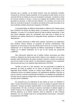 II. SUPERVISIÓN DE LA ACTIVIDAD DE LAS ADMINISTRACIONES PÚBLICAS

personas que lo solicitan, se les facilita siempre copia del expediente completo,
incluyendo los informes médicos existentes. En los supuestos de alta médica, se envía
copia del informe de síntesis en el que se ha basado la resolución, constando en todos
los informes médicos el nombre y número de colegiado del facultativo. Estas líneas
generales de actuación, a criterio de esta Institución, son correctas, por lo que se ha
dado por concluida la actuación, sin perjuicio del estudio de los casos concretos en los
que se planteen posibles actuaciones irregulares (12013030).
La Sociedad Balear de Médicos Especialistas en Medicina del Trabajo expuso
que el dictamen del médico de trabajo aboca a la empresa a variar en su puesto al
trabajador, o a poner fin a la relación laboral por falta de aptitud sobrevenida, si bien
este mismo trabajador puede ser considerado como apto para el trabajo por los
facultativos del Instituto Nacional de la Seguridad Social, quedando en situación de
desprotección.
Se solicitó información al INSS sobre posibles mecanismos de colaboración
para coordinar criterios médicos, en supuestos de informes contradictorios. Este
organismo ha comunicado el inicio de trámites para la firma de un convenio marco de
colaboración con la Sociedad Española de Médicos Especialistas en Medicina del
Trabajo con el objetivo pretendido, por lo que se han cerrado las actuaciones
(13006745).
Otra intervención determinó que el referido instituto reconociera que había
remitido un telegrama de citación para revisión médica a una ciudadana, en el que no
figuraban datos identificativos del órgano remitente, dirección y demás circunstancias
que han de constar en toda citación. La Administración subsanó el error impartiendo
instrucciones para que no se repitieran tales deficiencias (12012535).
También se puso fin a otra actuación, una vez solucionado el problema de
saturación de líneas de teléfono de un Centro de Atención e Información de la
Seguridad Social (CAISS), ubicado en Ciudad Lineal (Madrid), que impedía a los
ciudadanos renovar sus tarjetas sanitarias y ser debidamente atendidos. Para ello, se
puso en marcha un servicio automatizado de teléfono y se estableció la posibilidad de
concertar cita por medio de la página web, con instalación de puntos de información en
la propia oficina (12028549).
Se comprobó que una notificación de alta médica se envió, sin identificar la
calle ni número del domicilio del interesado, y que no se realizó un segundo intento de
notificación. Tampoco se publicó mediante edicto, ni en el boletín oficial de la provincia
correspondiente. Por ello, se formuló el oportuno recordatorio de deberes legales al
Instituto Nacional de la Seguridad Social. Dado que este organismo lo aceptó en
términos genéricos se le solicitó aclaración sobre la aplicación al caso individual
planteado. Una vez recibida copia de la correspondiente comunicación, concluyeron
las actuaciones (11010763).
323

 
