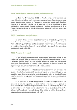 Informe del Defensor del Pueblo correspondiente a 2013

10.2.4. Prestaciones por maternidad y riesgo durante el embarazo
La Dirección Provincial del INSS en Sevilla denegó una prestación de
maternidad, por considerar que la interesada no se encontraba al corriente en el pago
de sus cotizaciones al Régimen de Trabajadores Autónomos, pese a reunir el período
mínimo en el Régimen General de la Seguridad Social. A instancias de esta
Institución, el citado instituto revisó el expediente y procedió al reconocimiento de la
prestación, asumiendo que no era preciso acudir al cómputo recíproco de cotizaciones
(12022970).
10.2.5. Prestaciones a favor de familiares
La revisión del expediente y la aportación de una certificación del Ayuntamiento
sobre la convivencia del interesado con el causante, permitieron que el Instituto
Nacional de la Seguridad Social rectificara su criterio inicial y reconociera al interesado
la pensión en favor de familiares, sin nueva solicitud, y con los efectos retroactivos
correspondientes (12004243).
10.2.6. Pensiones de viudedad
En este epígrafe debe reseñarse el reconocimiento, sin cuantía alguna, de una
pensión de viudedad por no constar cotizaciones del cónyuge en los últimos 15 años.
La entidad gestora aducía que no pueden tenerse en cuenta las cotizaciones
efectuadas por el causante en Estados Unidos, conforme al convenio bilateral con
aquel país, por lo que no podía determinar la base reguladora.
El Tribunal Supremo ha señalado en diversas sentencias que reconocer una
pensión sin establecer un contenido económico implica un contrasentido, por lo que
para tales casos deberían tomarse las bases de cotización sobre un período diferido a
los años anteriores al pago de la última cotización española, las denominadas bases
remotas.
En su respuesta, el Instituto Nacional de la Seguridad Social ha señalado que
comparte el criterio expuesto por esta Institución de que no es posible el
reconocimiento del derecho a una prestación económica de contenido cero, dado que
si se reconoce un derecho económico debe establecerse su contenido patrimonial. Por
ello, se ha informado a la interesada de que debe solicitar la revisión de la resolución
para que ésta se acomode a lo indicado (12014476).

324 


 