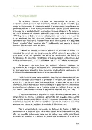 II. SUPERVISIÓN DE LA ACTIVIDAD DE LAS ADMINISTRACIONES PÚBLICAS

10.2.7. Pensiones de jubilación
Se recibieron diversas solicitudes de interposición de recurso de
inconstitucionalidad contra el Real Decreto-ley 28/2012, de 30 de noviembre, que
dejaba sin efecto para 2012 y suspendía para 2013 la revalorización automática de las
pensiones públicas. El 26 de febrero parlamentarios de 7 grupos políticos presentaron
el recurso, por lo que la Institución no consideró necesario interponerlo. No obstante,
se formuló a la titular del Ministerio de Empleo y Seguridad Social la Recomendación
14/2013, para que el Gobierno asumiera el compromiso de compensar la pérdida de
poder adquisitivo para las pensiones cuando resultase financieramente posible,
concretando este hecho en la no existencia de déficit en las cuentas de la Seguridad
Social. La resolución fue comunicada a las Cortes Generales para favorecer el máximo
consenso en el marco del Pacto de Toledo.
La Ministra de Empleo y Seguridad Social en su respuesta se remite a la
necesidad de cumplir con los compromisos del déficit público, lo que unido a la
publicación de la Ley reguladora del Factor de Sostenibilidad del Índice de
Revalorización del Sistema de Pensiones de la Seguridad Social, ha determinado que
finalicen las actuaciones (12276373, 12284439, 13001531, 13009405 y relacionadas).
En conexión con este tema, se recibieron diferentes mociones de
ayuntamientos, en su mayoría procedentes de la Comunidad Autónoma de Andalucía,
en defensa del poder adquisitivo de las pensiones. A todos ellos se les dio cuenta de
la resolución anteriormente expuesta (13030533 y relacionadas).
En los últimos años se han producido sucesivos cambios legislativos, que han
modificado aspectos sustanciales de la prestación de jubilación, con efectos de 1 de
enero de 2013. En dicha fecha no estaban operativos los cambios en las aplicaciones
informáticas, lo que motivó quejas de ciudadanos por no poder acceder a información
previa sobre sus jubilaciones, con el objeto de evaluar la posibilidad de prolongar su
vida laboral. La situación se normalizó en los primeros meses del año (12024416).
El Instituto Nacional de la Seguridad Social (INSS) reclamaba la devolución de
complementos por mínimos reconocidos a pensionistas con cónyuge a cargo, cuando
éste percibía pensión de otro Estado. El INSS consideraba que al existir esta pensión
extranjera ya no existía dependencia económica, sin tener en cuenta que su cuantía
puede ser muy escasa, en ocasiones de alrededor de 30 euros al mes.
Tras la correspondiente intervención del Defensor del Pueblo, el INSS ha
reconocido que la aplicación rígida de la norma genera situaciones indeseadas. Por
ello, ha impartido instrucciones para que se estime “que existe dependencia
económica si, sumando la cuantía de la pensión que corresponde al titular de la

325

 