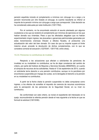 Informe del Defensor del Pueblo correspondiente a 2013

pensión española incluido el complemento a mínimos con cónyuge no a cargo y la
pensión reconocida por otro Estado al cónyuge, la cuantía resultante es inferior al
importe de la pensión mínima con cónyuge a cargo que corresponda”. Esta decisión se
ha considerado adecuada por esta Institución (13011762).
Por el contrario, no ha encontrado solución el asunto planteado por algunos
ciudadanos a los que se reclamó el complemento por mínimos de ejercicios en los que
habían donado sus viviendas. Pese a que los afectados alegaban que no habían
experimentado ningún ingreso, las plusvalías o ganancias patrimoniales generadas por
estas transmisiones onerosas tributan a efectos fiscales, al producirse una
actualización del valor del bien donado. En caso de que su importe supere el límite
máximo anual, procede la devolución de dichos complementos, con lo que se
considera correcta tal actuación (12270347, 13017150, entre otras).
10.2.8. Pensiones no contributivas de invalidez
Respecto a las actuaciones que afectan a solicitantes de pensiones de
invalidez en su modalidad no contributiva, se ha de dejar constancia del cambio de
criterio, por parte del Instituto de Mayores y Servicios Sociales (IMSERSO), en cuanto
al cómputo de recursos de los solicitantes. Hasta el 12 de septiembre de 2013, cuando
un solicitante tenía derecho a una pensión contributiva, aunque no la percibiera por
encontrarse suspendida por impago de cuotas, se le denegaba el derecho a la pensión
en su modalidad no contributiva.
A partir de la fecha citada la pensión suspendida no debe computarse como
ingreso, a los efectos de acreditar el requisito de carencia de recursos económicos
para la percepción de las pensiones de la Seguridad Social, en su nivel no
contributivo.
De conformidad con este criterio, se revisó el expediente del interesado en la
queja, reconociéndole la referida pensión desde el mes siguiente a la fecha en que se
formuló la solicitud (13013336).

326 


 