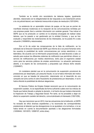 Informe del Defensor del Pueblo correspondiente a 2013

También se le remitió otro recordatorio de deberes legales, igualmente
atendido, relacionado con la obligatoriedad de dar respuesta a una reclamación previa
a la vía judicial laboral, aun habiendo transcurrido el plazo de resolución (12012244).
La existencia de un apreciable número de quejas, en las que se ponían de
manifiesto diversas incidencias en la recepción de las comunicaciones remitidas por
una empresa postal, llevó a solicitar información con carácter general. Tras indicar el
SEPE que se ha producido un cambio en la empresa encargada de realizar estas
labores, que ha pasado a ser gestionado por la entidad Correos, y que se han
evaluado y respondido las reclamaciones de los interesados, se ha puesto fin a esta
actuación (13006839 y relacionadas).
Con el fin de evitar las consecuencias de la falta de notificación, se ha
solicitado de la Dirección General del SEPE que informe de si se prevé fomentar entre
los usuarios la posibilidad de recibir comunicaciones por correo electrónico o vía
telemática. De acuerdo con la información proporcionada, se está llevando a cabo un
estudio para evaluar los diferentes sistemas de notificación que permitirían ofrecer un
servicio de notificaciones por medios electrónicos, tanto para el organismo estatal
como para los servicios públicos de empleo autonómicos. La actuación permanece
abierta, a la espera de las conclusiones y propuestas que ofrezca dicho estudio
(12284667).
Un ciudadano planteó que en la comunicación de suspensión provisional de
prestaciones por desempleo, por presunto fraude, no se le había informado del motivo
concreto en que se basaba tal presunción, relacionada con el desarrollo de una
campaña de lucha contra el cobro fraudulento de prestaciones por desempleo, ni se le
había ofrecido la posibilidad de efectuar alegaciones.
El Servicio Público de Empleo Estatal reconoció que en la comunicación de
suspensión cautelar, no se especificaba de forma suficiente cuáles eran los indicios de
fraude que habían llevado a adoptar la decisión, ni el hecho de que hubiera intervenido
la Inspección de Trabajo y Seguridad Social. Por tanto, se ha procedido a dejar sin
efecto la suspensión cautelar del derecho, comunicándoselo al interesado (13021258).
Hay que mencionar que en 2013, tras las actuaciones de la Institución, el SEPE
ha revisado de oficio diversos expedientes y ha reconocido las correspondientes
prestaciones al detectar que las denegaciones no se ajustaban a la normativa, o no se
había tenido en cuenta la documentación aportada o las alegaciones formuladas
(12008444, 12012072, 12068107, entre otras).

328 


 