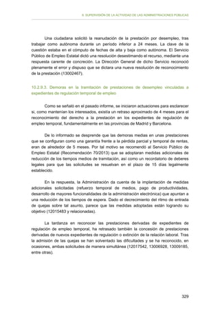 II. SUPERVISIÓN DE LA ACTIVIDAD DE LAS ADMINISTRACIONES PÚBLICAS

Una ciudadana solicitó la reanudación de la prestación por desempleo, tras
trabajar como autónoma durante un período inferior a 24 meses. La clave de la
cuestión estaba en el cómputo de fechas de alta y baja como autónoma. El Servicio
Público de Empleo Estatal dictó una resolución desestimando el recurso, mediante una
respuesta carente de concreción. La Dirección General de dicho Servicio reconoció
plenamente el error y dispuso que se dictara una nueva resolución de reconocimiento
de la prestación (13002467).
10.2.9.3. Demoras en la tramitación de prestaciones de desempleo vinculadas a
expedientes de regulación temporal de empleo
Como se señaló en el pasado informe, se iniciaron actuaciones para esclarecer
si, como mantenían los interesados, existía un retraso aproximado de 4 meses para el
reconocimiento del derecho a la prestación en los expedientes de regulación de
empleo temporal, fundamentalmente en las provincias de Madrid y Barcelona.
De lo informado se desprende que las demoras medias en unas prestaciones
que se configuran como una garantía frente a la pérdida parcial y temporal de rentas,
eran de alrededor de 5 meses. Por tal motivo se recomendó al Servicio Público de
Empleo Estatal (Recomendación 70/2013) que se adoptaran medidas adicionales de
reducción de los tiempos medios de tramitación, así como un recordatorio de deberes
legales para que las solicitudes se resuelvan en el plazo de 15 días legalmente
establecido.
En la respuesta, la Administración da cuenta de la implantación de medidas
adicionales solicitadas (refuerzo temporal de medios, pago de productividades,
desarrollo de mayores funcionalidades de la administración electrónica) que apuntan a
una reducción de los tiempos de espera. Dado el decrecimiento del ritmo de entrada
de quejas sobre tal asunto, parece que las medidas adoptadas están logrando su
objetivo (12015483 y relacionadas).
La tardanza en reconocer las prestaciones derivadas de expedientes de
regulación de empleo temporal, ha retrasado también la concesión de prestaciones
derivadas de nuevos expedientes de regulación o extinción de la relación laboral. Tras
la admisión de las quejas se han solventado las dificultades y se ha reconocido, en
ocasiones, ambas solicitudes de manera simultánea (12017542, 13006928, 13009185,
entre otras).

329

 