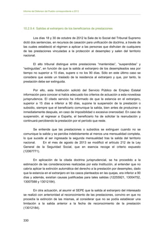 Informe del Defensor del Pueblo correspondiente a 2013

10.2.9.4. Salidas al extranjero de los beneficiarios de prestaciones
Los días 18 y 30 de octubre de 2012 la Sala de lo Social del Tribunal Supremo
dictó dos sentencias, en recursos de casación para unificación de doctrina, a través de
las cuales estableció el régimen a aplicar a las personas que disfrutan de cualquiera
de las prestaciones vinculadas a la protección al desempleo y salen del territorio
nacional.
El alto tribunal distingue entre prestaciones “mantenidas”, “suspendidas” y
“extinguidas”, en función de que la salida al extranjero de los desempleados sea por
tiempo no superior a 15 días, supere o no los 90 días. Sólo en este último caso se
considera que existe un traslado de la residencia al extranjero y que, por tanto, la
prestación debe ser extinguida.
Por ello, esta Institución solicitó del Servicio Público de Empleo Estatal
información para conocer si había adecuado los criterios de actuación a esta novedosa
jurisprudencia. El citado servicio ha informado de que la estancia en el extranjero,
superior a 15 días e inferior a 90 días, supone la suspensión de la prestación o
subsidio, siempre que el beneficiario comunique la salida, bien antes de producirse o
inmediatamente después, en caso de imposibilidad o excesiva onerosidad. En caso de
suspensión, al regresar a España, el beneficiario ha de solicitar la reanudación y
continuará percibiendo la prestación por el período que reste.
Se entiende que las prestaciones o subsidios se extinguen cuando no se
comunique la salida y se perciba indebidamente al menos una mensualidad completa,
lo que sucede al ser ingresada la segunda mensualidad tras la salida del territorio
nacional.
En el mes de agosto de 2013 se modificó el artículo 212 de la Ley
General de la Seguridad Social, que en esencia recoge el criterio expuesto
(12067771).
En aplicación de la citada doctrina jurisprudencial, se ha procedido a la
estimación de las consideraciones realizadas por esta Institución, al entender que no
cabría aplicar la extinción automática del derecho a la prestación por desempleo, dado
que la estancia en el extranjero en los casos planteados en las quejas, era inferior a 90
días y además, existían causas justificadas para tales salidas (12255921, 13004752,
13007588 y 13012184).
En otra actuación, al asumir el SEPE que la salida al extranjero del interesado
se realizó con anterioridad al reconocimiento de las prestaciones, convino en que no
procedía la extinción de las mismas, al considerar que no se podía establecer una
limitación a la salida anterior a la fecha de reconocimiento de la prestación
(13012184).

330 


 