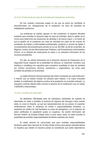 II. SUPERVISIÓN DE LA ACTIVIDAD DE LAS ADMINISTRACIONES PÚBLICAS

10.2.9.5. Prestaciones por cese de actividad para trabajadores autónomos
Se han recibido numerosas quejas en las que se ponía de manifiesto la
disconformidad con denegaciones de la prestación de cese de actividad de
trabajadores autónomos.
Los problemas se pueden agrupar en dos cuestiones: la especial dificultad
existente para acreditar la situación legal de cese de actividad, dada la rigidez de la
norma para determinar las situaciones de pérdidas o de fuerza mayor; y el hecho de
que la gestión de la prestación por cese de actividad por parte de las mutuas de
accidentes de trabajo y enfermedades profesionales, presenta un exceso de rigidez e
incumplimientos del procedimiento previsto en la Ley 30/1992, de 26 de noviembre, de
Régimen Jurídico de las Administraciones Públicas y del Procedimiento Administrativo
Común, al no dictarse las resoluciones en plazo o no ofrecerse información de los
recursos procedentes.
Por ello, se solicitó información de la Dirección General de Ordenación de la
Seguridad Social respecto de la posibilidad de efectuar un desarrollo normativo que
clarifique y simplifique los requisitos para considerar acreditado el cese de actividad
por motivos económicos, técnicos, productivos u organizativos, así como para
acreditar las pérdidas en la actividad.
La citada Dirección General participa del criterio mantenido por esta Institución,
e informó que se habían iniciado los estudios para realizar, a la mayor brevedad
posible, la modificación del régimen jurídico de la prestación en el sentido indicado. La
actuación continúa abierta hasta conocer el alcance de la modificación que se realice
(12255340 y relacionadas).
10.2.9.6. Subsidios de desempleo
Se detectaron dificultades para los extranjeros solicitantes de subsidio de
desempleo en orden a acreditar la carencia de ingresos del cónyuge e hijos cuando
estos no viven en España, ya que las representaciones de sus países no expedían
certificaciones sobre la existencia de rentas o responsabilidades familiares. La
existencia de medios de vida familiares es causa de denegación y al no disponer de
estos certificados el expediente queda en suspenso. Se solicitó información del
Servicio Público de Empleo Estatal sobre si para estos casos se había previsto la
posibilidad de acreditar responsabilidades familiares mediante otro medio.
El citado servicio ha comunicado que para acreditar responsabilidades
familiares sobre hijos menores de 16 años (límite mínimo para ejercer actividad laboral
en España) que residen en terceros países se considerará que existe dependencia
331

 