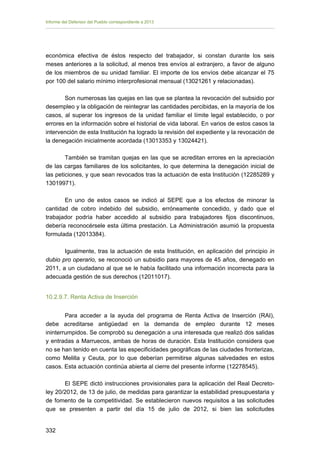 Informe del Defensor del Pueblo correspondiente a 2013

económica efectiva de éstos respecto del trabajador, si constan durante los seis
meses anteriores a la solicitud, al menos tres envíos al extranjero, a favor de alguno
de los miembros de su unidad familiar. El importe de los envíos debe alcanzar el 75
por 100 del salario mínimo interprofesional mensual (13021261 y relacionadas).
Son numerosas las quejas en las que se plantea la revocación del subsidio por
desempleo y la obligación de reintegrar las cantidades percibidas, en la mayoría de los
casos, al superar los ingresos de la unidad familiar el límite legal establecido, o por
errores en la información sobre el historial de vida laboral. En varios de estos casos la
intervención de esta Institución ha logrado la revisión del expediente y la revocación de
la denegación inicialmente acordada (13013353 y 13024421).
También se tramitan quejas en las que se acreditan errores en la apreciación
de las cargas familiares de los solicitantes, lo que determina la denegación inicial de
las peticiones, y que sean revocados tras la actuación de esta Institución (12285289 y
13019971).
En uno de estos casos se indicó al SEPE que a los efectos de minorar la
cantidad de cobro indebido del subsidio, erróneamente concedido, y dado que el
trabajador podría haber accedido al subsidio para trabajadores fijos discontinuos,
debería reconocérsele esta última prestación. La Administración asumió la propuesta
formulada (12013384).
Igualmente, tras la actuación de esta Institución, en aplicación del principio in
dubio pro operario, se reconoció un subsidio para mayores de 45 años, denegado en
2011, a un ciudadano al que se le había facilitado una información incorrecta para la
adecuada gestión de sus derechos (12011017).
10.2.9.7. Renta Activa de Inserción
Para acceder a la ayuda del programa de Renta Activa de Inserción (RAI),
debe acreditarse antigüedad en la demanda de empleo durante 12 meses
ininterrumpidos. Se comprobó su denegación a una interesada que realizó dos salidas
y entradas a Marruecos, ambas de horas de duración. Esta Institución considera que
no se han tenido en cuenta las especificidades geográficas de las ciudades fronterizas,
como Melilla y Ceuta, por lo que deberían permitirse algunas salvedades en estos
casos. Esta actuación continúa abierta al cierre del presente informe (12278545).
El SEPE dictó instrucciones provisionales para la aplicación del Real Decretoley 20/2012, de 13 de julio, de medidas para garantizar la estabilidad presupuestaria y
de fomento de la competitividad. Se establecieron nuevos requisitos a las solicitudes
que se presenten a partir del día 15 de julio de 2012, si bien las solicitudes
332 


 