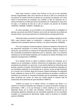 Informe del Defensor del Pueblo correspondiente a 2013

Cabe hacer mención a países como Francia, en los que se han apreciado
diversas irregularidades, tales como demoras de más de 2 años en la resolución de
una petición de revisión de fecha de efectos de una pensión de jubilación; de 3 años
hasta el reconocimiento de prestación por invalidez; la falta de resolución de un
recurso formulado en el 2002 para abono de prestación por incapacidad en lugar de la
de vejez; o la tardanza de más de un año en resolver una pensión de viudedad
(12005109, 12009469, 13006575, 13022386, etc.).
En estos supuestos, se ha recordado a los comparecientes la posibilidad de
plantear sus asuntos ante SOLVIT España, como centro de resolución de conflictos de
mercado interior, que incluye derechos en el ámbito laboral y de Seguridad Social.
Venezuela otorgó una pensión de jubilación a un ciudadano español en el año
2003, cuyos primeros pagos no comenzaron a realizarse hasta el 2012, tras la
insistencia de la Consejería Laboral en Caracas, y sin abono de atrasos (12004805).
Por lo que respecta a Guinea Ecuatorial, continúa sin obtenerse información de
las cotizaciones efectuadas a la extinta Caja de Pensiones y Seguros Sociales de
aquel país, que permitirían su cómputo en la Seguridad Social española. Tampoco se
han encontrado procedimientos alternativos para su obtención, pese a los esfuerzos
realizados por las autoridades españolas, por la ausencia de medios informáticos en el
organismo ecuatoguineano (12008294).
En el pasado informe se refirió el problema existente con Colombia, por la
negativa de sus autoridades a certificar cotizaciones de asegurados cuando ya eran
perceptores de prestación en aquel país, lo que impedía totalizar las cotizaciones para
acceder a pensión en España. Esta Institución ha seguido las gestiones realizadas por
las autoridades españolas en la búsqueda de un acuerdo, al que se llegó finalmente
en la reunión de la Comisión Mixta del Convenio Hispano-Colombiano de Seguridad
Social, celebrada en marzo de 2013. La parte colombiana ha accedido a modificar la
naturaleza de la pensión en supuestos favorables para los interesados, siempre que
estos consientan por escrito, de modo que resulte posible el cómputo total de
cotizaciones de las pensiones de igual naturaleza (12009313).
También se expuso en el anterior informe, el problema que afecta a un
colectivo de marineros españoles que trabajaron en buques de bandera noruega con
anterioridad a 1984, y a los que Noruega no ofrece cobertura en su sistema de
Seguridad Social, por no haber sido residentes. Continúa el seguimiento de las
prolongadas gestiones realizadas por las autoridades españolas con las autoridades
noruegas, en la búsqueda de alternativas viables, hasta el momento sin resultado
positivo (12005456).

334 


 