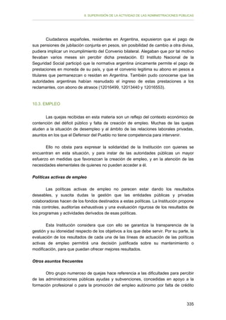 II. SUPERVISIÓN DE LA ACTIVIDAD DE LAS ADMINISTRACIONES PÚBLICAS

Ciudadanos españoles, residentes en Argentina, expusieron que el pago de
sus pensiones de jubilación conjunta en pesos, sin posibilidad de cambio a otra divisa,
pudiera implicar un incumplimiento del Convenio bilateral. Alegaban que por tal motivo
llevaban varios meses sin percibir dicha prestación. El Instituto Nacional de la
Seguridad Social participó que la normativa argentina únicamente permite el pago de
prestaciones en moneda de su país, y que el convenio legitima su abono en pesos a
titulares que permanezcan o residan en Argentina. También pudo conocerse que las
autoridades argentinas habían reanudado el ingreso de estas prestaciones a los
reclamantes, con abono de atrasos (12016499, 12013440 y 12016553).

10.3. EMPLEO
Las quejas recibidas en esta materia son un reflejo del contexto económico de
contención del déficit público y falta de creación de empleo. Muchas de las quejas
aluden a la situación de desempleo y al ámbito de las relaciones laborales privadas,
asuntos en los que el Defensor del Pueblo no tiene competencia para intervenir.
Ello no obsta para expresar la solidaridad de la Institución con quienes se
encuentran en esta situación, y para instar de las autoridades públicas un mayor
esfuerzo en medidas que favorezcan la creación de empleo, y en la atención de las
necesidades elementales de quienes no pueden acceder a él.
Políticas activas de empleo
Las políticas activas de empleo no parecen estar dando los resultados
deseables, y suscita dudas la gestión que las entidades públicas y privadas
colaboradoras hacen de los fondos destinados a estas políticas. La Institución propone
más controles, auditorías exhaustivas y una evaluación rigurosa de los resultados de
los programas y actividades derivados de esas políticas.
Esta Institución considera que con ello se garantiza la transparencia de la
gestión y su idoneidad respecto de los objetivos a los que debe servir. Por su parte, la
evaluación de los resultados de cada una de las líneas de actuación de las políticas
activas de empleo permitirá una decisión justificada sobre su mantenimiento o
modificación, para que puedan ofrecer mejores resultados.
Otros asuntos frecuentes
Otro grupo numeroso de quejas hace referencia a las dificultades para percibir
de las administraciones públicas ayudas y subvenciones, concedidas en apoyo a la
formación profesional o para la promoción del empleo autónomo por falta de crédito

335

 