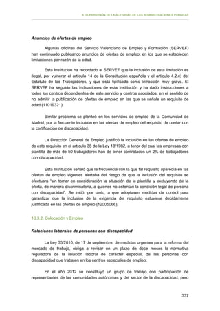 II. SUPERVISIÓN DE LA ACTIVIDAD DE LAS ADMINISTRACIONES PÚBLICAS

Anuncios de ofertas de empleo
Algunas oficinas del Servicio Valenciano de Empleo y Formación (SERVEF)
han continuado publicando anuncios de ofertas de empleo, en los que se establecen
limitaciones por razón de la edad.
Esta Institución ha recordado al SERVEF que la inclusión de esta limitación es
ilegal, por vulnerar el artículo 14 de la Constitución española y el artículo 4.2.c) del
Estatuto de los Trabajadores, y que está tipificada como infracción muy grave. El
SERVEF ha seguido las indicaciones de esta Institución y ha dado instrucciones a
todos los centros dependientes de este servicio y centros asociados, en el sentido de
no admitir la publicación de ofertas de empleo en las que se señale un requisito de
edad (11019321).
Similar problema se planteó en los servicios de empleo de la Comunidad de
Madrid, por la frecuente inclusión en las ofertas de empleo del requisito de contar con
la certificación de discapacidad.
La Dirección General de Empleo justificó la inclusión en las ofertas de empleo
de este requisito en el artículo 38 de la Ley 13/1982, a tenor del cual las empresas con
plantilla de más de 50 trabajadores han de tener contratados un 2% de trabajadores
con discapacidad.
Esta Institución señaló que la frecuencia con la que tal requisito aparecía en las
ofertas de empleo vigentes alertaba del riesgo de que la inclusión del requisito se
efectuara “sin tomar en consideración la situación de la plantilla y excluyendo de la
oferta, de manera discriminatoria, a quienes no ostentan la condición legal de persona
con discapacidad”. Se instó, por tanto, a que adoptasen medidas de control para
garantizar que la inclusión de la exigencia del requisito estuviese debidamente
justificada en las ofertas de empleo (12005066).
10.3.2. Colocación y Empleo
Relaciones laborales de personas con discapacidad
La Ley 35/2010, de 17 de septiembre, de medidas urgentes para la reforma del
mercado de trabajo, obliga a revisar en un plazo de doce meses la normativa
reguladora de la relación laboral de carácter especial, de las personas con
discapacidad que trabajen en los centros especiales de empleo.
En el año 2012 se constituyó un grupo de trabajo con participación de
representantes de las comunidades autónomas y del sector de la discapacidad, pero

337

 