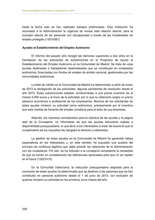 Informe del Defensor del Pueblo correspondiente a 2013

hasta la fecha solo se han realizado trabajos preliminares. Esta Institución ha
recordado a la Administración la urgencia de revisar esta relación laboral, para la
inclusión laboral de las personas con discapacidad a través de las modalidades de
empleo protegido (13019381).
Ayudas al Establecimiento del Empleo Autónomo
El informe del pasado año recogió las demoras superiores a dos años en la
tramitación de las solicitudes de subvenciones en el Programa de Ayuda al
Establecimiento del Empleo Autónomo en la Comunidad de Madrid. Se trata de unas
ayudas destinadas a trabajadores desempleados que se constituyen en empleados
autónomos, financiadas con fondos de empleo de ámbito nacional, gestionados por las
comunidades autónomas.
La falta de crédito en la Comunidad de Madrid ha determinado a partir de enero
de 2013 la denegación de las solicitudes, algunas pendientes de resolución desde el
año 2010. Estas subvenciones estaban condicionadas a una previa inversión de al
menos 5.000 euros y al inicio de la actividad, por lo que su obtención exigía un previo
esfuerzo económico y profesional de los empresarios. Muchos de los solicitantes de
estas ayudas iniciaron su actividad como autónomos, precisamente por el incentivo
que esta medida de fomento del empleo constituía para el éxito de sus empresas.
Además, los impresos normalizados para la solicitud de las ayudas y la página
web de la Consejería, no informaban de que las ayudas estuvieran sujetas a
disponibilidad presupuestaria, lo que llevó a los interesados a creer de buena fe que el
cumplimiento de los requisitos les otorgaba el derecho a obtenerlas.
La gestión de estas ayudas en la Comunidad de Madrid ha generado falsas
expectativas en los interesados y, en este sentido, ha supuesto una quiebra del
principio de confianza legítima que debe presidir las relaciones de la Administración
con los ciudadanos. Por ello, se ha indicado a la consejería competente la necesidad
de que se tomen en consideración las deficiencias apreciadas para que no se repitan
en el futuro (13027415).
En la Comunitat Valenciana, la reducción presupuestaria asignada para la
concesión de estas ayudas ha determinado que se destinen a las personas que se han
constituido en personal autónomo desde el 1 de junio de 2013, con exclusión de
quienes iniciaron su actividad en los primeros cinco meses del año.

338 


 