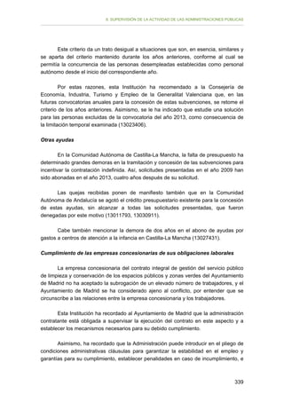 II. SUPERVISIÓN DE LA ACTIVIDAD DE LAS ADMINISTRACIONES PÚBLICAS

Este criterio da un trato desigual a situaciones que son, en esencia, similares y
se aparta del criterio mantenido durante los años anteriores, conforme al cual se
permitía la concurrencia de las personas desempleadas establecidas como personal
autónomo desde el inicio del correspondiente año.
Por estas razones, esta Institución ha recomendado a la Consejería de
Economía, Industria, Turismo y Empleo de la Generalitat Valenciana que, en las
futuras convocatorias anuales para la concesión de estas subvenciones, se retome el
criterio de los años anteriores. Asimismo, se le ha indicado que estudie una solución
para las personas excluidas de la convocatoria del año 2013, como consecuencia de
la limitación temporal examinada (13023406).
Otras ayudas
En la Comunidad Autónoma de Castilla-La Mancha, la falta de presupuesto ha
determinado grandes demoras en la tramitación y concesión de las subvenciones para
incentivar la contratación indefinida. Así, solicitudes presentadas en el año 2009 han
sido abonadas en el año 2013, cuatro años después de su solicitud.
Las quejas recibidas ponen de manifiesto también que en la Comunidad
Autónoma de Andalucía se agotó el crédito presupuestario existente para la concesión
de estas ayudas, sin alcanzar a todas las solicitudes presentadas, que fueron
denegadas por este motivo (13011793, 13030911).
Cabe también mencionar la demora de dos años en el abono de ayudas por
gastos a centros de atención a la infancia en Castilla-La Mancha (13027431).
Cumplimiento de las empresas concesionarias de sus obligaciones laborales
La empresa concesionaria del contrato integral de gestión del servicio público
de limpieza y conservación de los espacios públicos y zonas verdes del Ayuntamiento
de Madrid no ha aceptado la subrogación de un elevado número de trabajadores, y el
Ayuntamiento de Madrid se ha considerado ajeno al conflicto, por entender que se
circunscribe a las relaciones entre la empresa concesionaria y los trabajadores.
Esta Institución ha recordado al Ayuntamiento de Madrid que la administración
contratante está obligada a supervisar la ejecución del contrato en este aspecto y a
establecer los mecanismos necesarios para su debido cumplimiento.
Asimismo, ha recordado que la Administración puede introducir en el pliego de
condiciones administrativas cláusulas para garantizar la estabilidad en el empleo y
garantías para su cumplimiento, establecer penalidades en caso de incumplimiento, e

339

 