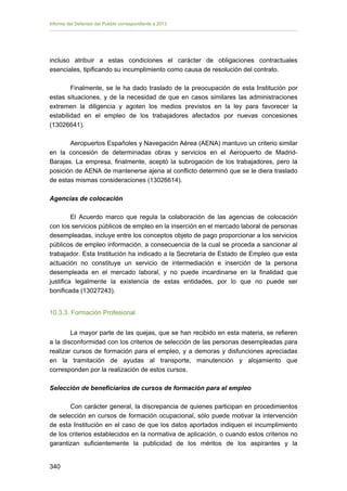 Informe del Defensor del Pueblo correspondiente a 2013

incluso atribuir a estas condiciones el carácter de obligaciones contractuales
esenciales, tipificando su incumplimiento como causa de resolución del contrato.
Finalmente, se le ha dado traslado de la preocupación de esta Institución por
estas situaciones, y de la necesidad de que en casos similares las administraciones
extremen la diligencia y agoten los medios previstos en la ley para favorecer la
estabilidad en el empleo de los trabajadores afectados por nuevas concesiones
(13026641).
Aeropuertos Españoles y Navegación Aérea (AENA) mantuvo un criterio similar
en la concesión de determinadas obras y servicios en el Aeropuerto de MadridBarajas. La empresa, finalmente, aceptó la subrogación de los trabajadores, pero la
posición de AENA de mantenerse ajena al conflicto determinó que se le diera traslado
de estas mismas consideraciones (13026614).
Agencias de colocación
El Acuerdo marco que regula la colaboración de las agencias de colocación
con los servicios públicos de empleo en la inserción en el mercado laboral de personas
desempleadas, incluye entre los conceptos objeto de pago proporcionar a los servicios
públicos de empleo información, a consecuencia de la cual se proceda a sancionar al
trabajador. Esta Institución ha indicado a la Secretaría de Estado de Empleo que esta
actuación no constituye un servicio de intermediación e inserción de la persona
desempleada en el mercado laboral, y no puede incardinarse en la finalidad que
justifica legalmente la existencia de estas entidades, por lo que no puede ser
bonificada (13027243).
10.3.3. Formación Profesional
La mayor parte de las quejas, que se han recibido en esta materia, se refieren
a la disconformidad con los criterios de selección de las personas desempleadas para
realizar cursos de formación para el empleo, y a demoras y disfunciones apreciadas
en la tramitación de ayudas al transporte, manutención y alojamiento que
corresponden por la realización de estos cursos.
Selección de beneficiarios de cursos de formación para el empleo
Con carácter general, la discrepancia de quienes participan en procedimientos
de selección en cursos de formación ocupacional, sólo puede motivar la intervención
de esta Institución en el caso de que los datos aportados indiquen el incumplimiento
de los criterios establecidos en la normativa de aplicación, o cuando estos criterios no
garantizan suficientemente la publicidad de los méritos de los aspirantes y la
340 


 