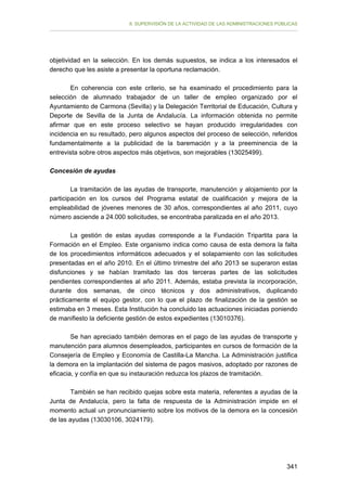 II. SUPERVISIÓN DE LA ACTIVIDAD DE LAS ADMINISTRACIONES PÚBLICAS

objetividad en la selección. En los demás supuestos, se indica a los interesados el
derecho que les asiste a presentar la oportuna reclamación.
En coherencia con este criterio, se ha examinado el procedimiento para la
selección de alumnado trabajador de un taller de empleo organizado por el
Ayuntamiento de Carmona (Sevilla) y la Delegación Territorial de Educación, Cultura y
Deporte de Sevilla de la Junta de Andalucía. La información obtenida no permite
afirmar que en este proceso selectivo se hayan producido irregularidades con
incidencia en su resultado, pero algunos aspectos del proceso de selección, referidos
fundamentalmente a la publicidad de la baremación y a la preeminencia de la
entrevista sobre otros aspectos más objetivos, son mejorables (13025499).
Concesión de ayudas
La tramitación de las ayudas de transporte, manutención y alojamiento por la
participación en los cursos del Programa estatal de cualificación y mejora de la
empleabilidad de jóvenes menores de 30 años, correspondientes al año 2011, cuyo
número asciende a 24.000 solicitudes, se encontraba paralizada en el año 2013.
La gestión de estas ayudas corresponde a la Fundación Tripartita para la
Formación en el Empleo. Este organismo indica como causa de esta demora la falta
de los procedimientos informáticos adecuados y el solapamiento con las solicitudes
presentadas en el año 2010. En el último trimestre del año 2013 se superaron estas
disfunciones y se habían tramitado las dos terceras partes de las solicitudes
pendientes correspondientes al año 2011. Además, estaba prevista la incorporación,
durante dos semanas, de cinco técnicos y dos administrativos, duplicando
prácticamente el equipo gestor, con lo que el plazo de finalización de la gestión se
estimaba en 3 meses. Esta Institución ha concluido las actuaciones iniciadas poniendo
de manifiesto la deficiente gestión de estos expedientes (13010376).
Se han apreciado también demoras en el pago de las ayudas de transporte y
manutención para alumnos desempleados, participantes en cursos de formación de la
Consejería de Empleo y Economía de Castilla-La Mancha. La Administración justifica
la demora en la implantación del sistema de pagos masivos, adoptado por razones de
eficacia, y confía en que su instauración reduzca los plazos de tramitación.
También se han recibido quejas sobre esta materia, referentes a ayudas de la
Junta de Andalucía, pero la falta de respuesta de la Administración impide en el
momento actual un pronunciamiento sobre los motivos de la demora en la concesión
de las ayudas (13030106, 3024179).

341

 