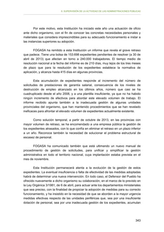 II. SUPERVISIÓN DE LA ACTIVIDAD DE LAS ADMINISTRACIONES PÚBLICAS

Por este motivo, esta Institución ha iniciado este año una actuación de oficio
ante dicho organismo, con el fin de conocer las concretas necesidades personales y
materiales que considera imprescindibles para su adecuado funcionamiento e instar a
las instancias superiores su adopción.
FOGASA ha remitido a esta Institución un informe que revela el grave retraso
que padece. Tiene una bolsa de 153.698 expedientes pendientes de resolver (a 30 de
abril de 2013) que afectan en torno a 240.000 trabajadores. El tiempo medio de
resolución nacional a la fecha del informe es de 210 días, muy lejos de los tres meses
de plazo que para la resolución de los expedientes establece la normativa de
aplicación, y alcanza hasta 415 días en algunas provincias.
Esta acumulación de expedientes responde al incremento del número de
solicitudes de prestaciones de garantía salarial, consecuencia de los niveles de
destrucción de empleo alcanzado en los últimos años, número que casi se ha
cuadruplicado desde el año 2008, y a una plantilla insuficiente, ya que no ha habido
ningún incremento de efectivos para abordar este elevado volumen de trabajo. El
informe recibido apunta también a la inadecuada gestión de algunas unidades
provinciales del organismo, que han mantenido procedimientos que se han revelado
ineficaces para afrontar el elevado volumen de expedientes actualmente existente.
Como solución temporal, a partir de octubre de 2013, en las provincias con
mayor volumen de retraso, se ha encomendado a una empresa pública la gestión de
los expedientes atrasados, con lo que confía en eliminar el retraso en un plazo inferior
a un año. Reconoce también la necesidad de solucionar el problema estructural de
escasez de personal.
FOGASA ha comunicado también que está ultimando un nuevo manual de
procedimiento de gestión de solicitudes, para unificar y simplificar la gestión
administrativa en todo el territorio nacional, cuya implantación estaba prevista en el
mes de noviembre.
Esta Institución permanecerá atenta a la evolución de la gestión de estos
expedientes. La eventual insuficiencia o falta de efectividad de las medidas adoptadas
habrá de determinar una nueva intervención. En todo caso, el Defensor del Pueblo ha
ofrecido nuevamente a dicho organismo su colaboración, en el marco de lo previsto en
la Ley Orgánica 3/1981, de 6 de abril, para actuar ante los departamentos ministeriales
que sea preciso, con la finalidad de propiciar la adopción de medidas para su correcto
funcionamiento, y ha insistido en la necesidad de que se aborden a la mayor urgencia
medidas efectivas respecto de las unidades periféricas que, sea por una insuficiente
dotación de personal, sea por una inadecuada gestión de los expedientes, acumulan

343

 